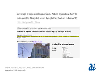 Leverage a large existing network. Airbnb ﬁgured out how to
            auto-post to Craigslist (even though they had no public API.)
            http://intly.me/UrpQwn




THE ULTIMATE GUIDE TO FUNNEL OPTIMIZATION
sean johnson @intentionally
 
