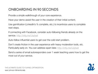 ONBOARDING IN 90 SECONDS
   Provide a simple walkthrough of your core experience.
   Have your demo assist the user in the creation of their initial content.
   Use gamiﬁcation (LinkedIn’s % complete, etc.) to incentivize users to complete
   next steps.
   If connecting with Facebook, consider auto-following friends already on the
   service. http://intly.me/Uq4xet
   Auto-follow inﬂuential users to get over the cold start problem.
   Don’t create friction in the user experience with heavy moderation tools, etc.
   Particularly early on. You can address spam later. http://intly.me/Uq4xet
   Send a series of email autoresponders over 1 week teaching users how to get the
   most out of your service.




THE ULTIMATE GUIDE TO FUNNEL OPTIMIZATION
sean johnson @intentionally
 
