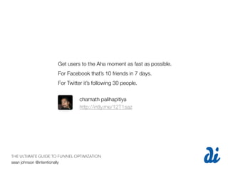 Get users to the Aha moment as fast as possible.
                     For Facebook that’s 10 friends in 7 days.
                     For Twitter it’s following 30 people.


                               chamath palihapitiya
                               http://intly.me/12T1saz




THE ULTIMATE GUIDE TO FUNNEL OPTIMIZATION
sean johnson @intentionally
 