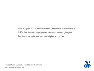 Contact your ﬁrst 1000 customers personally. Email from the
              CEO. Ask them to help spread the word, and to give you
              feedback. Include your actual cell phone number.




THE ULTIMATE GUIDE TO FUNNEL OPTIMIZATION
sean johnson @intentionally
 