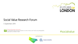 Social Value Research Forum
5 September 2019
#socialvalue
SUPPORTED BY
Photos will be taken at this event
For information about how we use photos or to tell us that you don’t want to be photographed,
please talk to a member of staff.
 