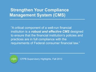 Strengthen Your Compliance
Management System (CMS)
“A critical component of a well-run financial
institution is a robust and effective CMS designed
to ensure that the financial institution’s policies and
practices are in full compliance with the
requirements of Federal consumer financial law.”

CFPB Supervisory Highlights, Fall 2012

10

 