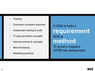 


Consumer complaint response

A CMS is both a



Independent testing & audit

requirement



3rd party providers oversight

And a



Internal controls & oversight

method



Record keeping



12

Training

To avoid a negative
CFPB risk assessment

Marketing practices

 