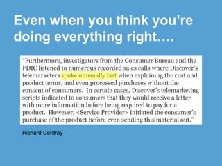 Even when you think you’re
doing everything right….
“Furthermore, investigators from the Consumer Bureau and the
FDIC listened to numerous recorded sales calls where Discover’s
telemarketers spoke unusually fast when explaining the cost and
product terms, and even processed purchases without the
consent of consumers. In certain cases, Discover’s telemarketing
scripts indicated to consumers that they would receive a letter
with more information before being required to pay for a
product. However, <Service Provider> initiated the consumer’s
purchase of the product before even sending this material out.”
Richard Cordray

 