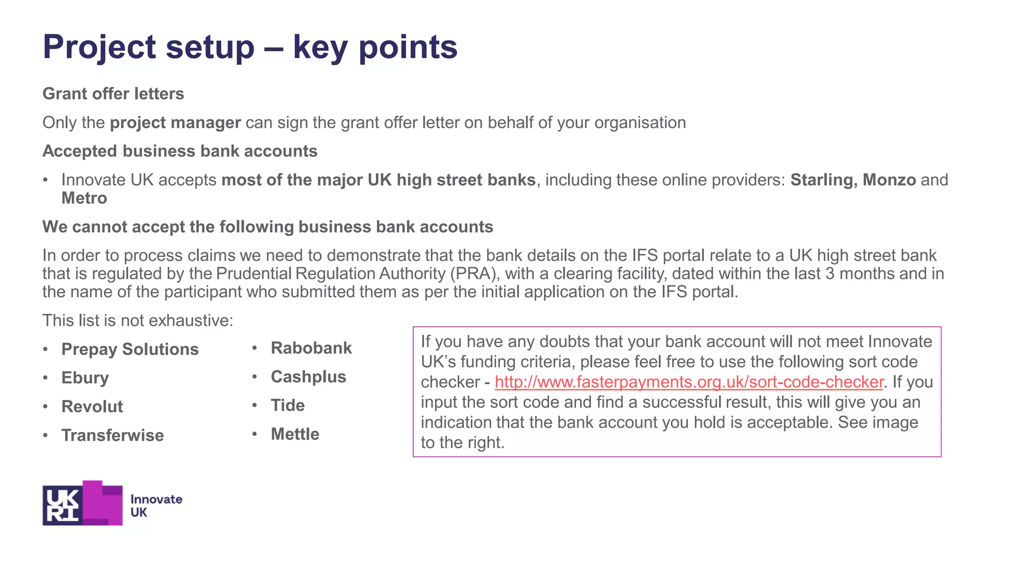 Project setup – key points
Grant offer letters
Only the project manager can sign the grant offer letter on behalf of your organisation
Accepted business bank accounts
• Innovate UK accepts most of the major UK high street banks, including these online providers: Starling, Monzo and
Metro
We cannot accept the following business bank accounts
In order to process claims we need to demonstrate that the bank details on the IFS portal relate to a UK high street bank
that is regulated by the Prudential Regulation Authority (PRA), with a clearing facility, dated within the last 3 months and in
the name of the participant who submitted them as per the initial application on the IFS portal.
This list is not exhaustive:
• Prepay Solutions
• Ebury
• Revolut
• Transferwise
• Rabobank
• Cashplus
• Tide
• Mettle
If you have any doubts that your bank account will not meet Innovate
UK’s funding criteria, please feel free to use the following sort code
checker - http://www.fasterpayments.org.uk/sort-code-checker. If you
input the sort code and find a successful result, this will give you an
indication that the bank account you hold is acceptable. See image
to the right.
 