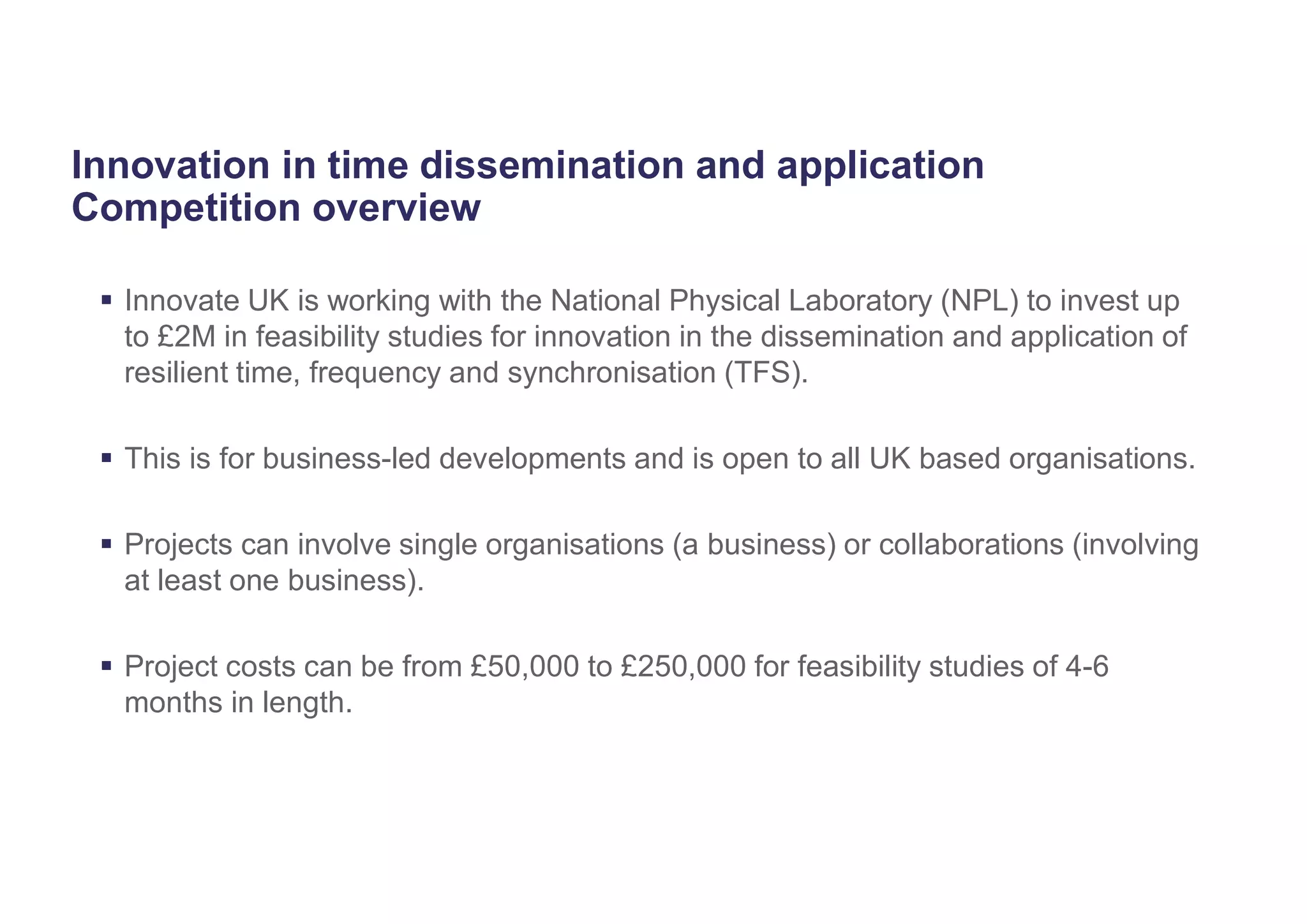 Innovation in time dissemination and application
Competition overview
 Innovate UK is working with the National Physical Laboratory (NPL) to invest up
to £2M in feasibility studies for innovation in the dissemination and application of
resilient time, frequency and synchronisation (TFS).
 This is for business-led developments and is open to all UK based organisations.
 Projects can involve single organisations (a business) or collaborations (involving
at least one business).
 Project costs can be from £50,000 to £250,000 for feasibility studies of 4-6
months in length.
 