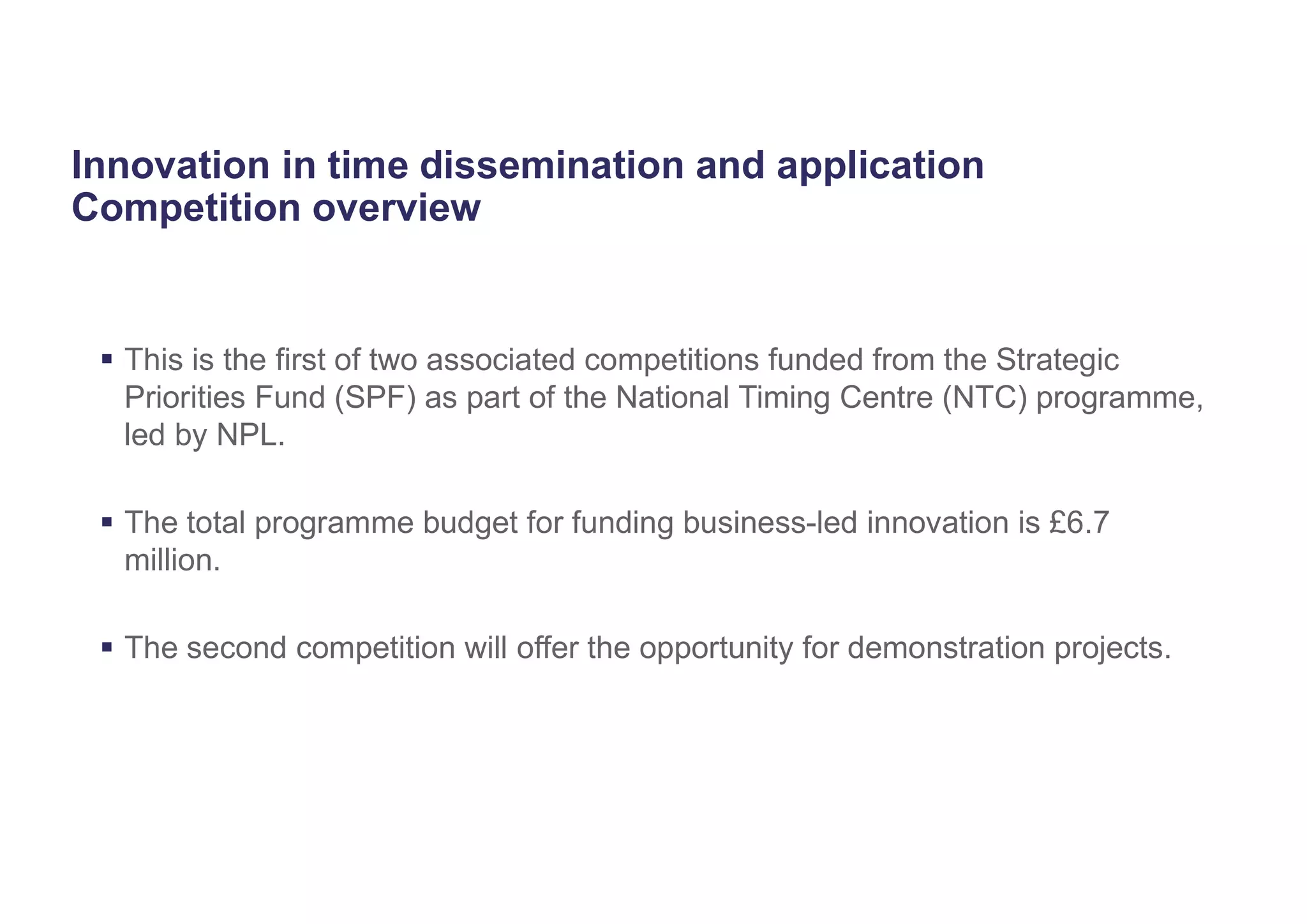 Innovation in time dissemination and application
Competition overview
 This is the first of two associated competitions funded from the Strategic
Priorities Fund (SPF) as part of the National Timing Centre (NTC) programme,
led by NPL.
 The total programme budget for funding business-led innovation is £6.7
million.
 The second competition will offer the opportunity for demonstration projects.
 