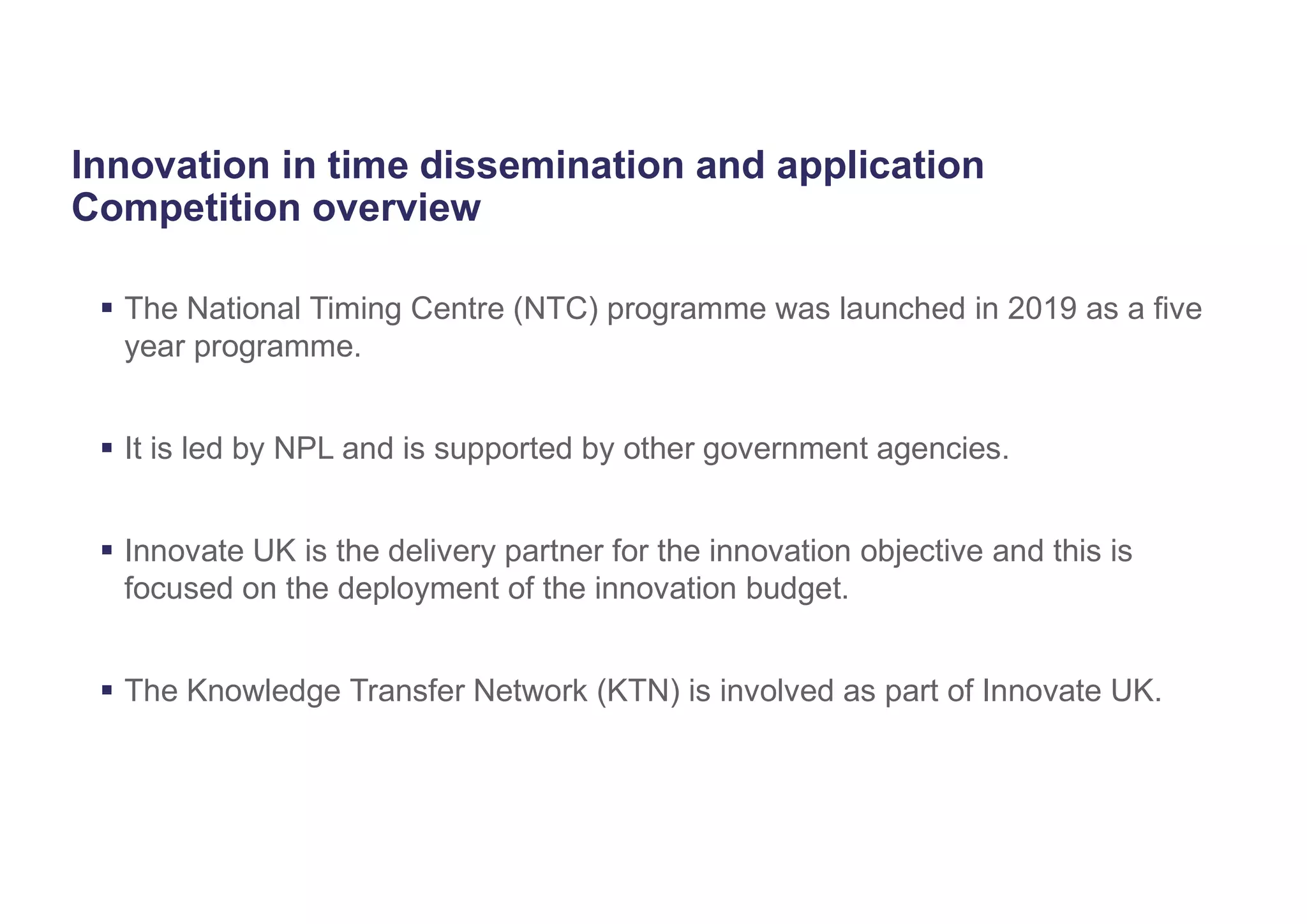 Innovation in time dissemination and application
Competition overview
 The National Timing Centre (NTC) programme was launched in 2019 as a five
year programme.
 It is led by NPL and is supported by other government agencies.
 Innovate UK is the delivery partner for the innovation objective and this is
focused on the deployment of the innovation budget.
 The Knowledge Transfer Network (KTN) is involved as part of Innovate UK.
 