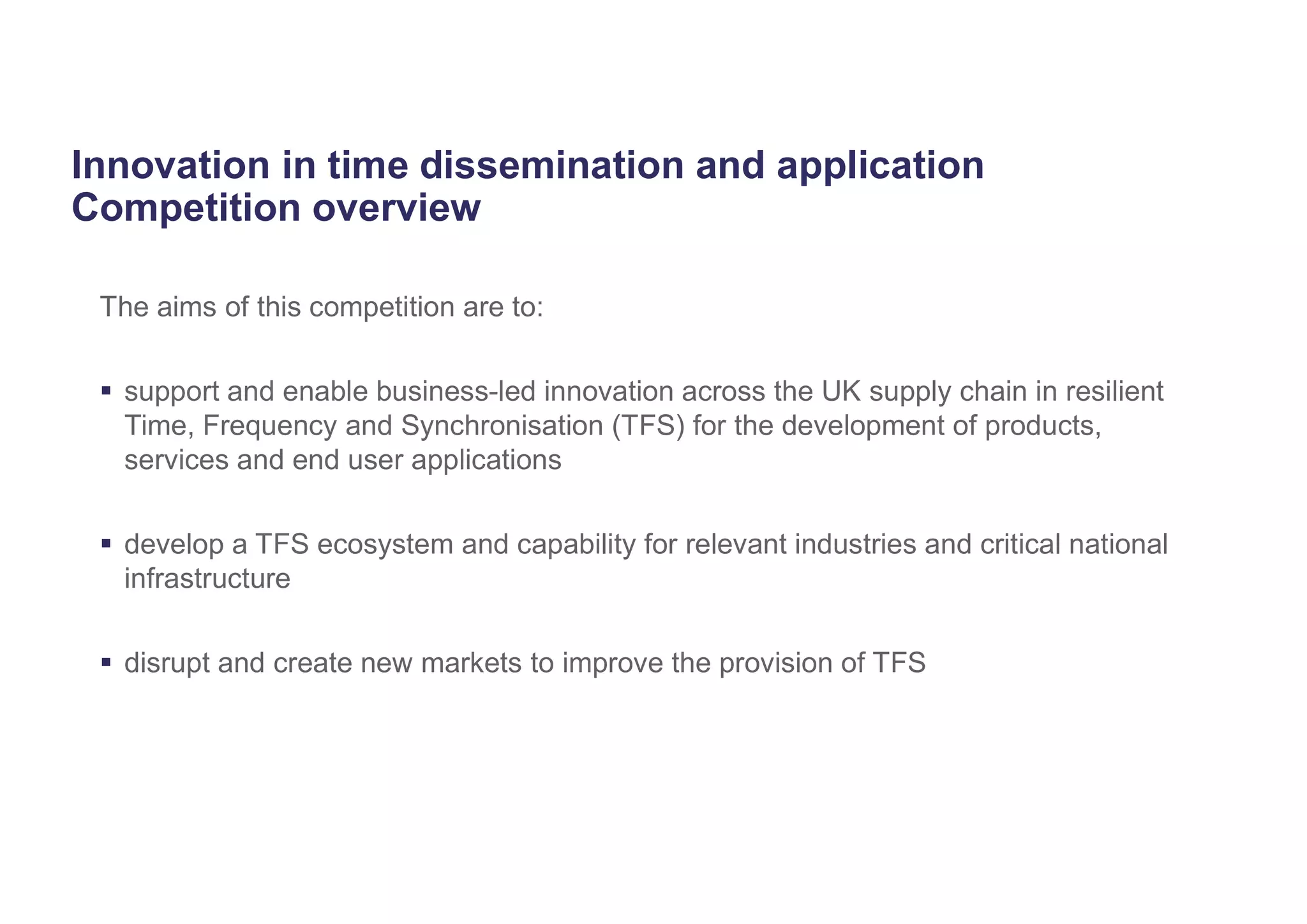 Innovation in time dissemination and application
Competition overview
The aims of this competition are to:
 support and enable business-led innovation across the UK supply chain in resilient
Time, Frequency and Synchronisation (TFS) for the development of products,
services and end user applications
 develop a TFS ecosystem and capability for relevant industries and critical national
infrastructure
 disrupt and create new markets to improve the provision of TFS
 