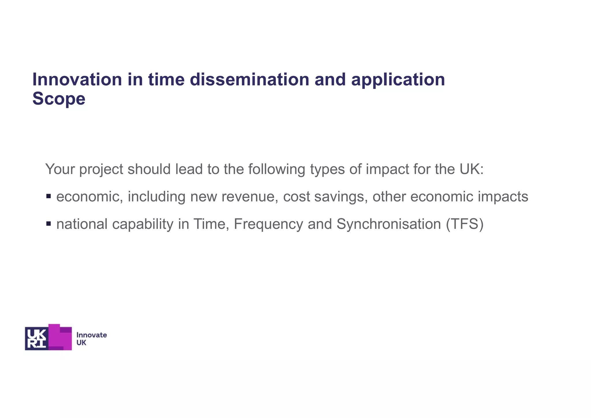 Innovation in time dissemination and application
Scope
Your project should lead to the following types of impact for the UK:
 economic, including new revenue, cost savings, other economic impacts
 national capability in Time, Frequency and Synchronisation (TFS)
 