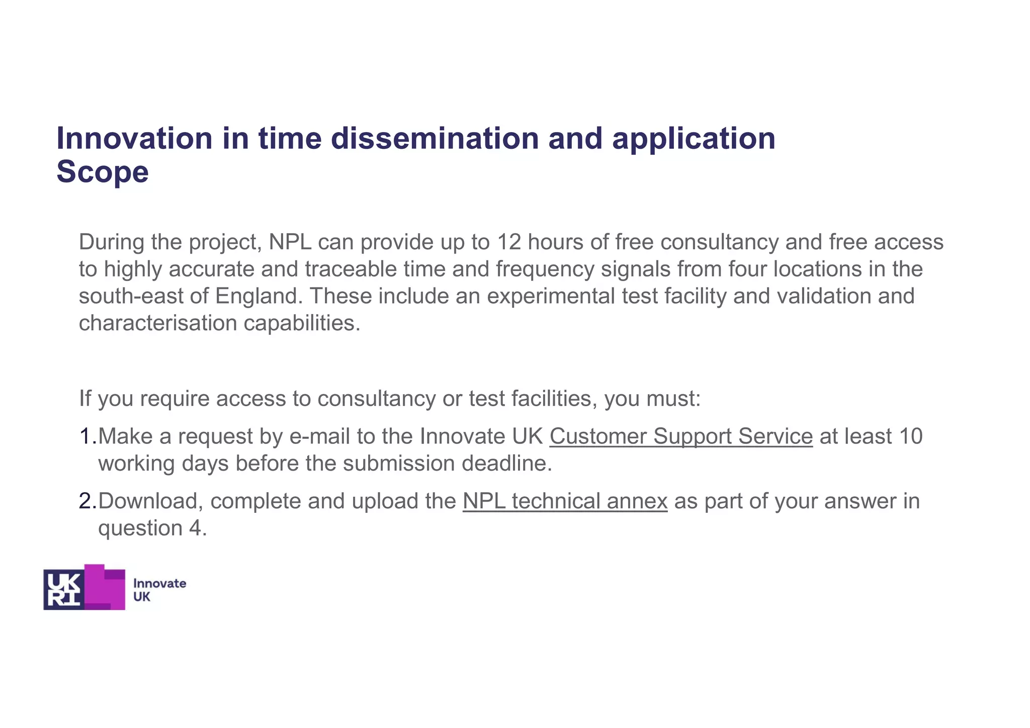Innovation in time dissemination and application
Scope
During the project, NPL can provide up to 12 hours of free consultancy and free access
to highly accurate and traceable time and frequency signals from four locations in the
south-east of England. These include an experimental test facility and validation and
characterisation capabilities.
If you require access to consultancy or test facilities, you must:
1.Make a request by e-mail to the Innovate UK Customer Support Service at least 10
working days before the submission deadline.
2.Download, complete and upload the NPL technical annex as part of your answer in
question 4.
 
