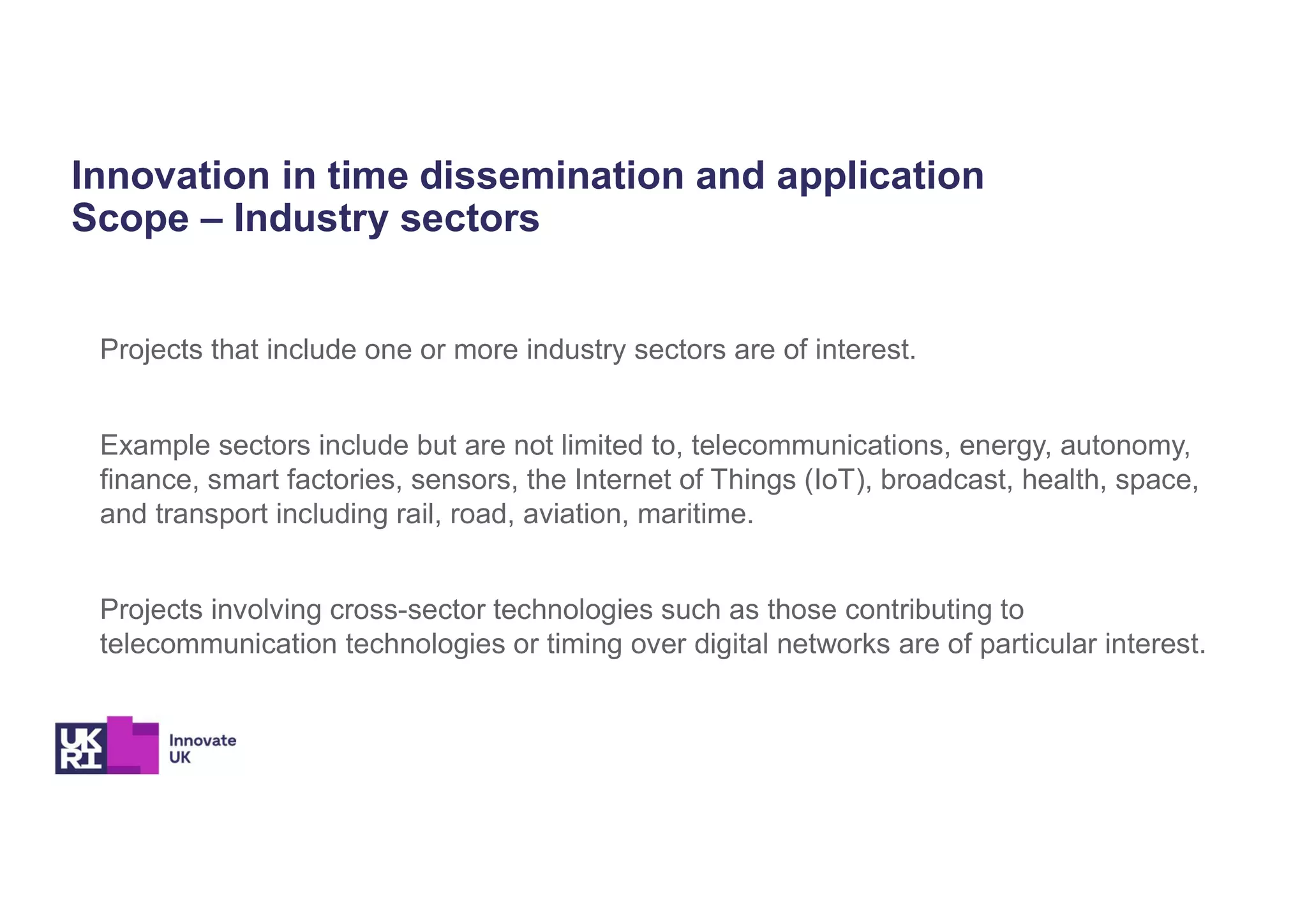 Innovation in time dissemination and application
Scope – Industry sectors
Projects that include one or more industry sectors are of interest.
Example sectors include but are not limited to, telecommunications, energy, autonomy,
finance, smart factories, sensors, the Internet of Things (IoT), broadcast, health, space,
and transport including rail, road, aviation, maritime.
Projects involving cross-sector technologies such as those contributing to
telecommunication technologies or timing over digital networks are of particular interest.
 
