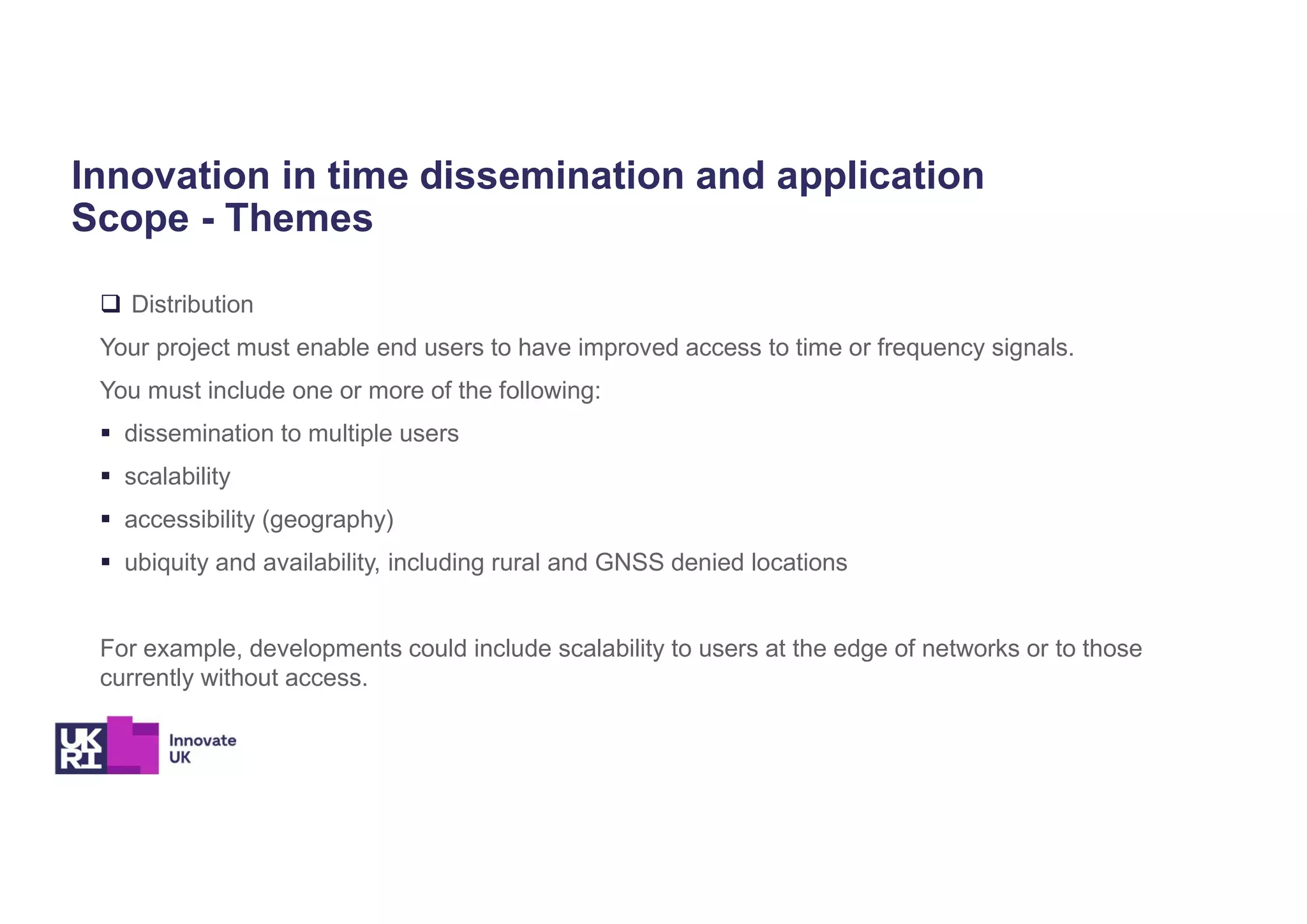 Innovation in time dissemination and application
Scope - Themes
 Distribution
Your project must enable end users to have improved access to time or frequency signals.
You must include one or more of the following:
 dissemination to multiple users
 scalability
 accessibility (geography)
 ubiquity and availability, including rural and GNSS denied locations
For example, developments could include scalability to users at the edge of networks or to those
currently without access.
 