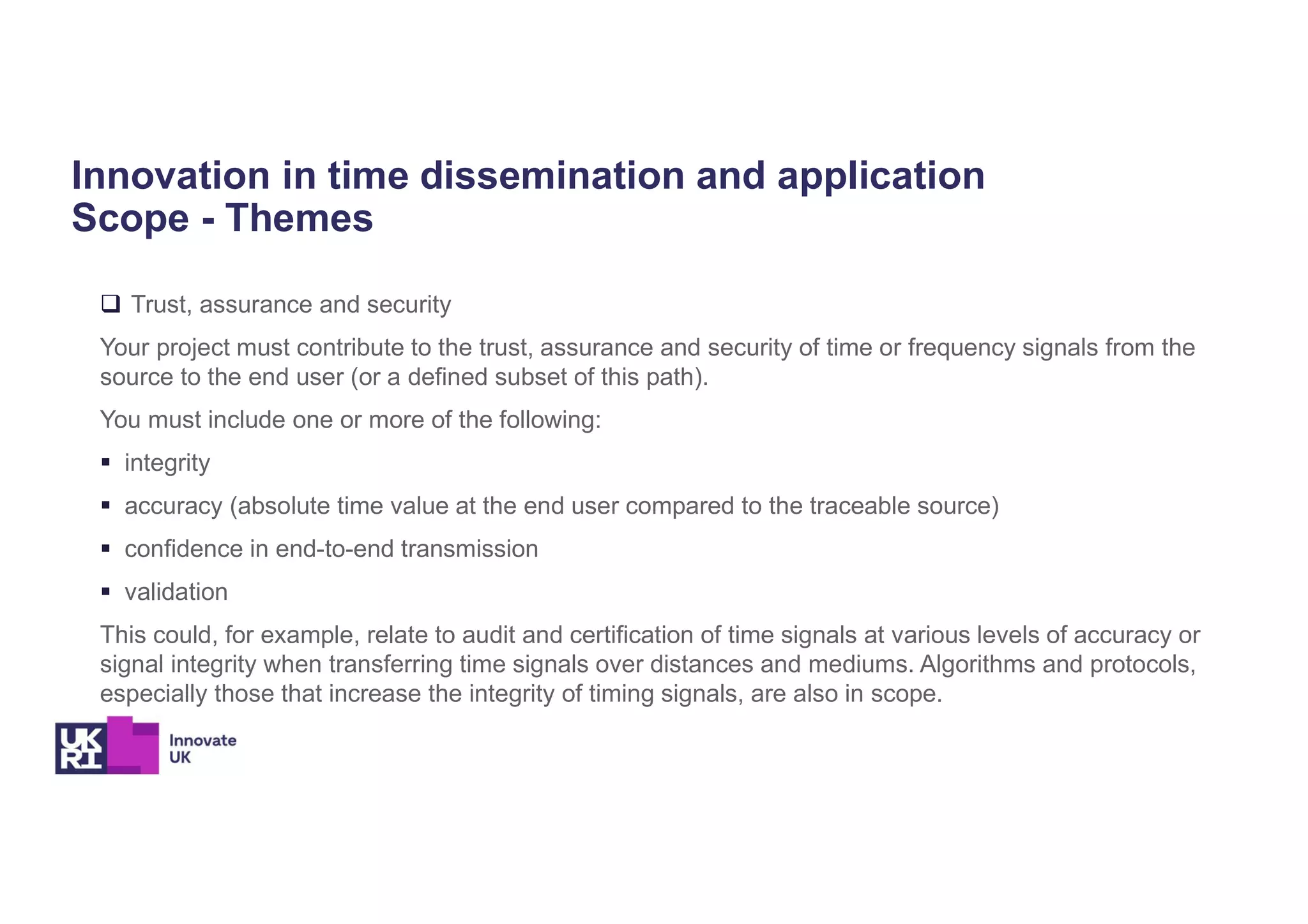 Innovation in time dissemination and application
Scope - Themes
 Trust, assurance and security
Your project must contribute to the trust, assurance and security of time or frequency signals from the
source to the end user (or a defined subset of this path).
You must include one or more of the following:
 integrity
 accuracy (absolute time value at the end user compared to the traceable source)
 confidence in end-to-end transmission
 validation
This could, for example, relate to audit and certification of time signals at various levels of accuracy or
signal integrity when transferring time signals over distances and mediums. Algorithms and protocols,
especially those that increase the integrity of timing signals, are also in scope.
 