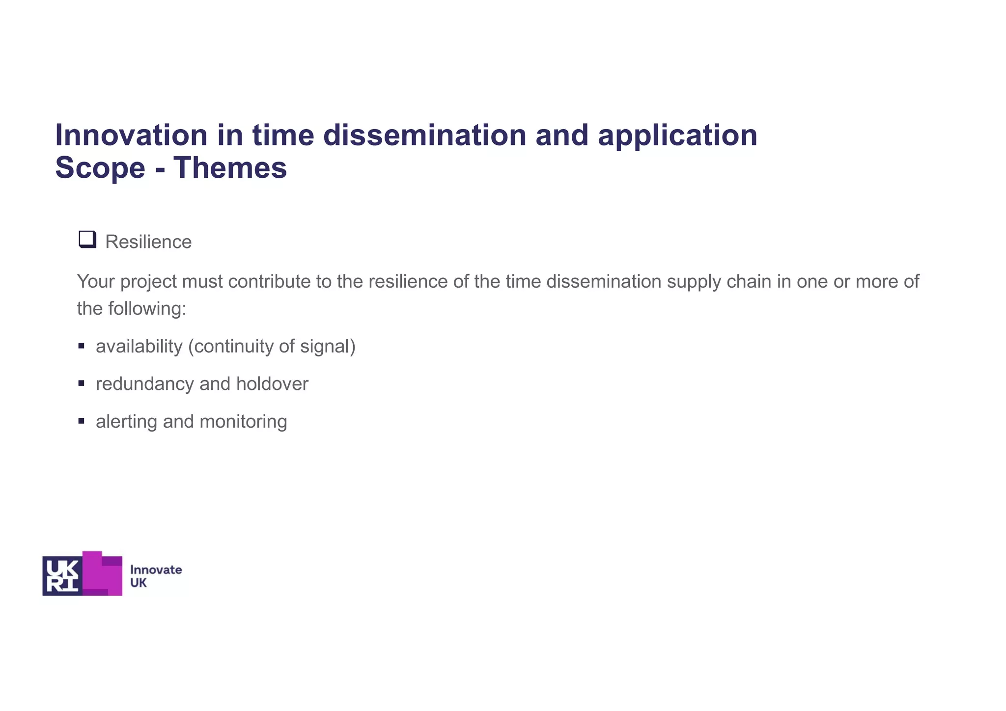 Innovation in time dissemination and application
Scope - Themes
 Resilience
Your project must contribute to the resilience of the time dissemination supply chain in one or more of
the following:
 availability (continuity of signal)
 redundancy and holdover
 alerting and monitoring
 