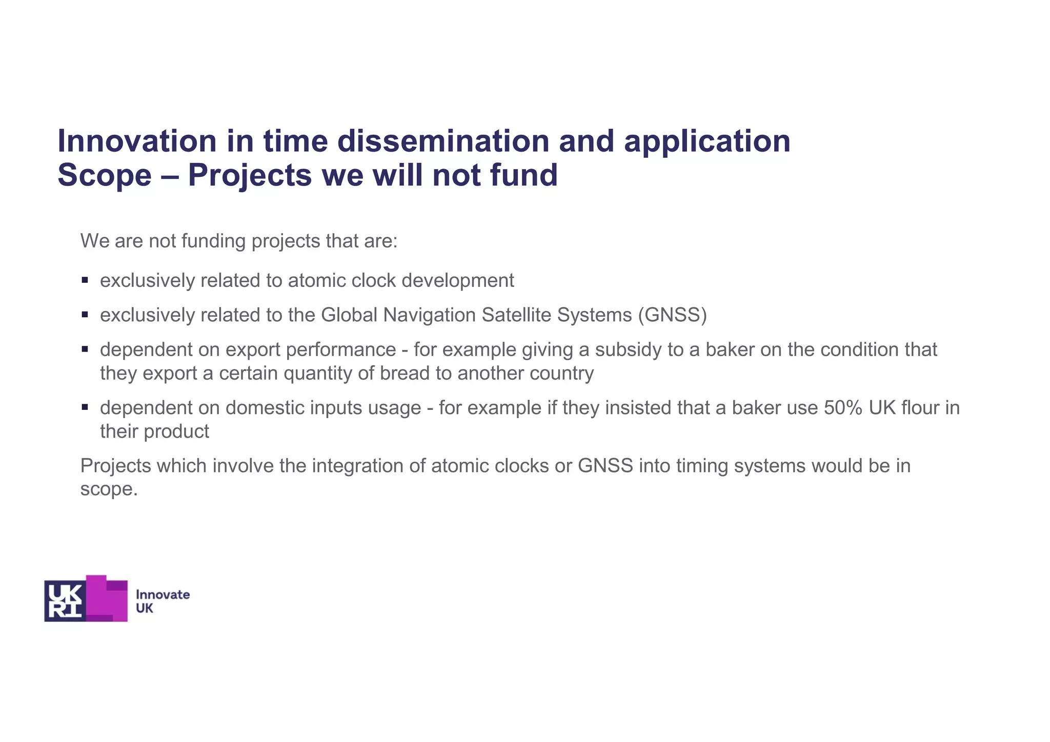 Innovation in time dissemination and application
Scope – Projects we will not fund
We are not funding projects that are:
 exclusively related to atomic clock development
 exclusively related to the Global Navigation Satellite Systems (GNSS)
 dependent on export performance - for example giving a subsidy to a baker on the condition that
they export a certain quantity of bread to another country
 dependent on domestic inputs usage - for example if they insisted that a baker use 50% UK flour in
their product
Projects which involve the integration of atomic clocks or GNSS into timing systems would be in
scope.
 