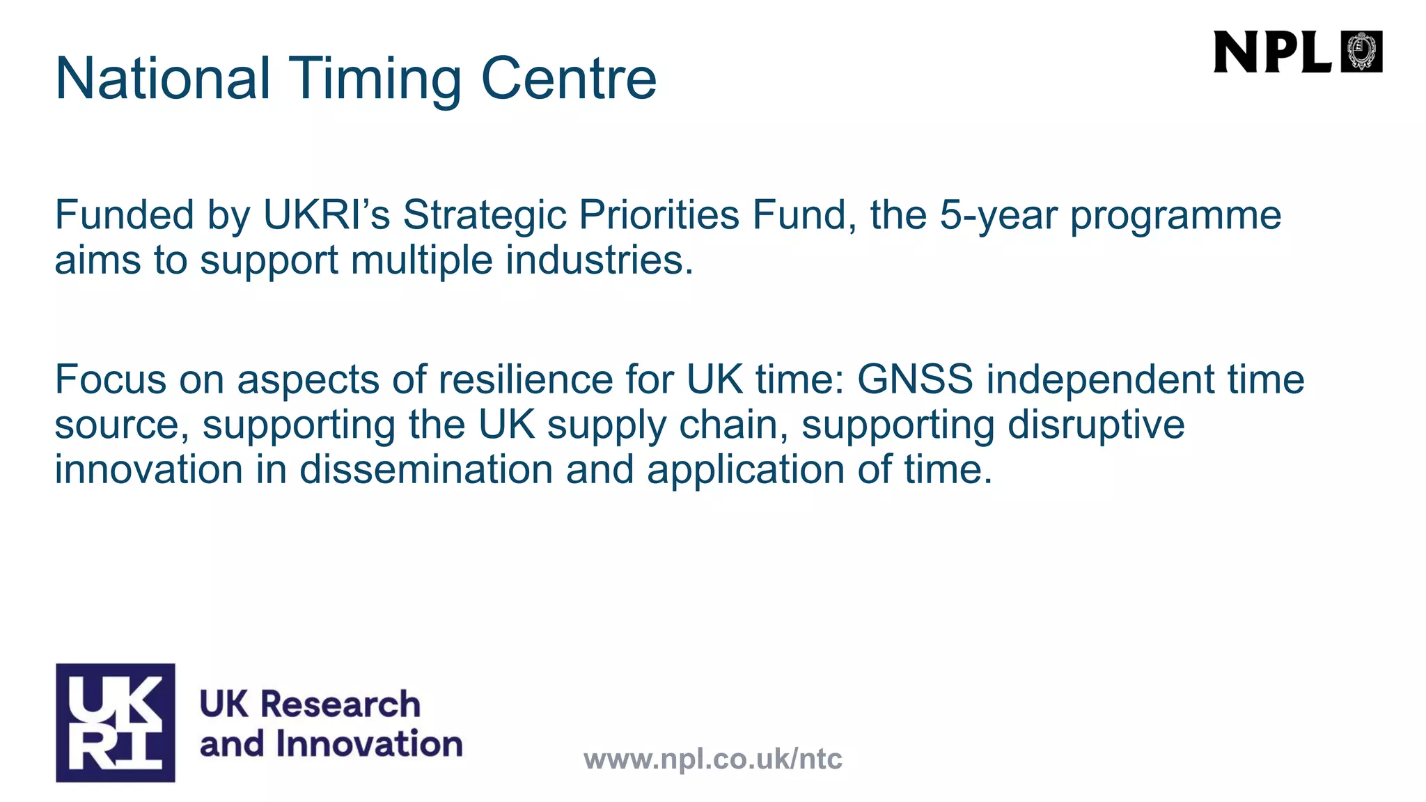 Funded by UKRI’s Strategic Priorities Fund, the 5-year programme
aims to support multiple industries.
Focus on aspects of resilience for UK time: GNSS independent time
source, supporting the UK supply chain, supporting disruptive
innovation in dissemination and application of time.
www.npl.co.uk/ntc
National Timing Centre
 