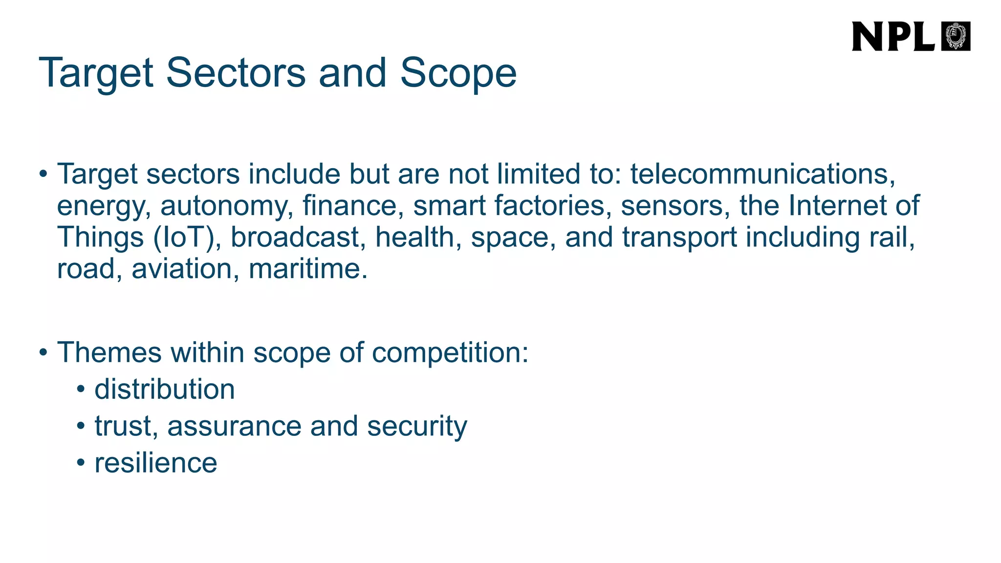 Target Sectors and Scope
• Target sectors include but are not limited to: telecommunications,
energy, autonomy, finance, smart factories, sensors, the Internet of
Things (IoT), broadcast, health, space, and transport including rail,
road, aviation, maritime.
• Themes within scope of competition:
• distribution
• trust, assurance and security
• resilience
 