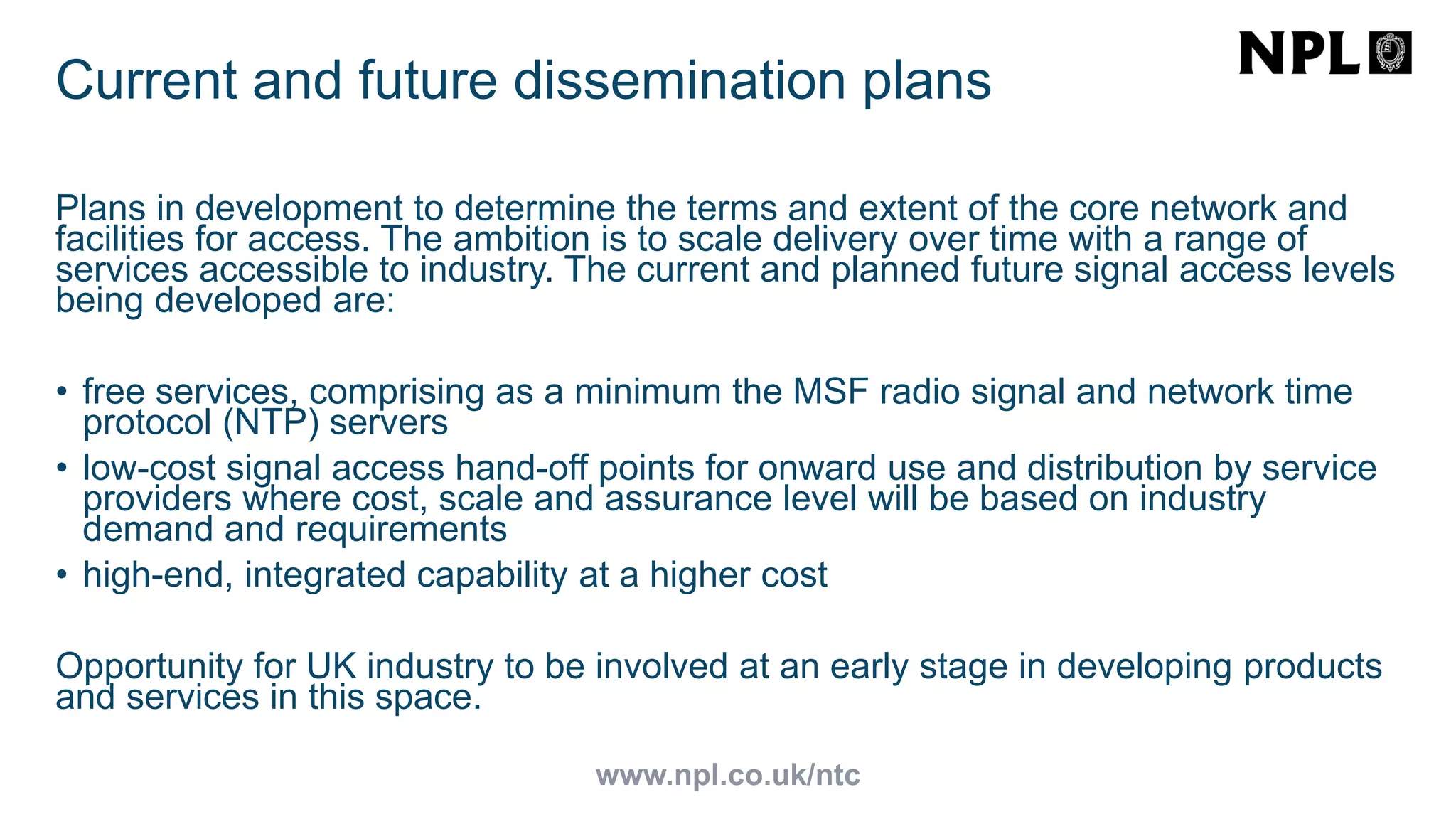 www.npl.co.uk/ntc
Current and future dissemination plans
Plans in development to determine the terms and extent of the core network and
facilities for access. The ambition is to scale delivery over time with a range of
services accessible to industry. The current and planned future signal access levels
being developed are:
• free services, comprising as a minimum the MSF radio signal and network time
protocol (NTP) servers
• low-cost signal access hand-off points for onward use and distribution by service
providers where cost, scale and assurance level will be based on industry
demand and requirements
• high-end, integrated capability at a higher cost
Opportunity for UK industry to be involved at an early stage in developing products
and services in this space.
 
