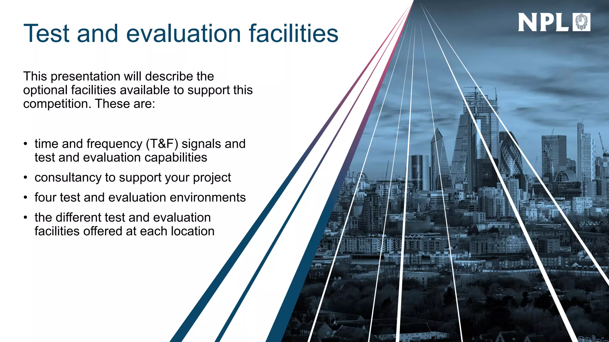 Test and evaluation facilities
This presentation will describe the
optional facilities available to support this
competition. These are:
• time and frequency (T&F) signals and
test and evaluation capabilities
• consultancy to support your project
• four test and evaluation environments
• the different test and evaluation
facilities offered at each location
 