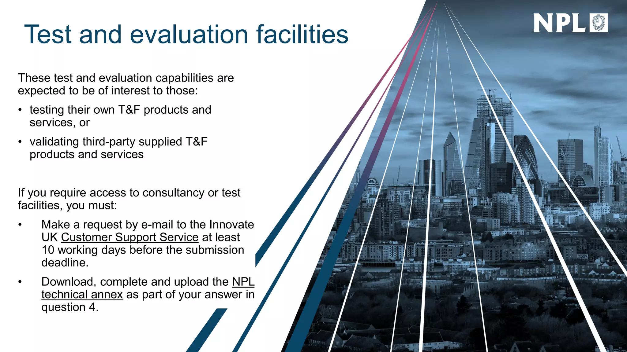Test and evaluation facilities
These test and evaluation capabilities are
expected to be of interest to those:
• testing their own T&F products and
services, or
• validating third-party supplied T&F
products and services
If you require access to consultancy or test
facilities, you must:
• Make a request by e-mail to the Innovate
UK Customer Support Service at least
10 working days before the submission
deadline.
• Download, complete and upload the NPL
technical annex as part of your answer in
question 4.
 