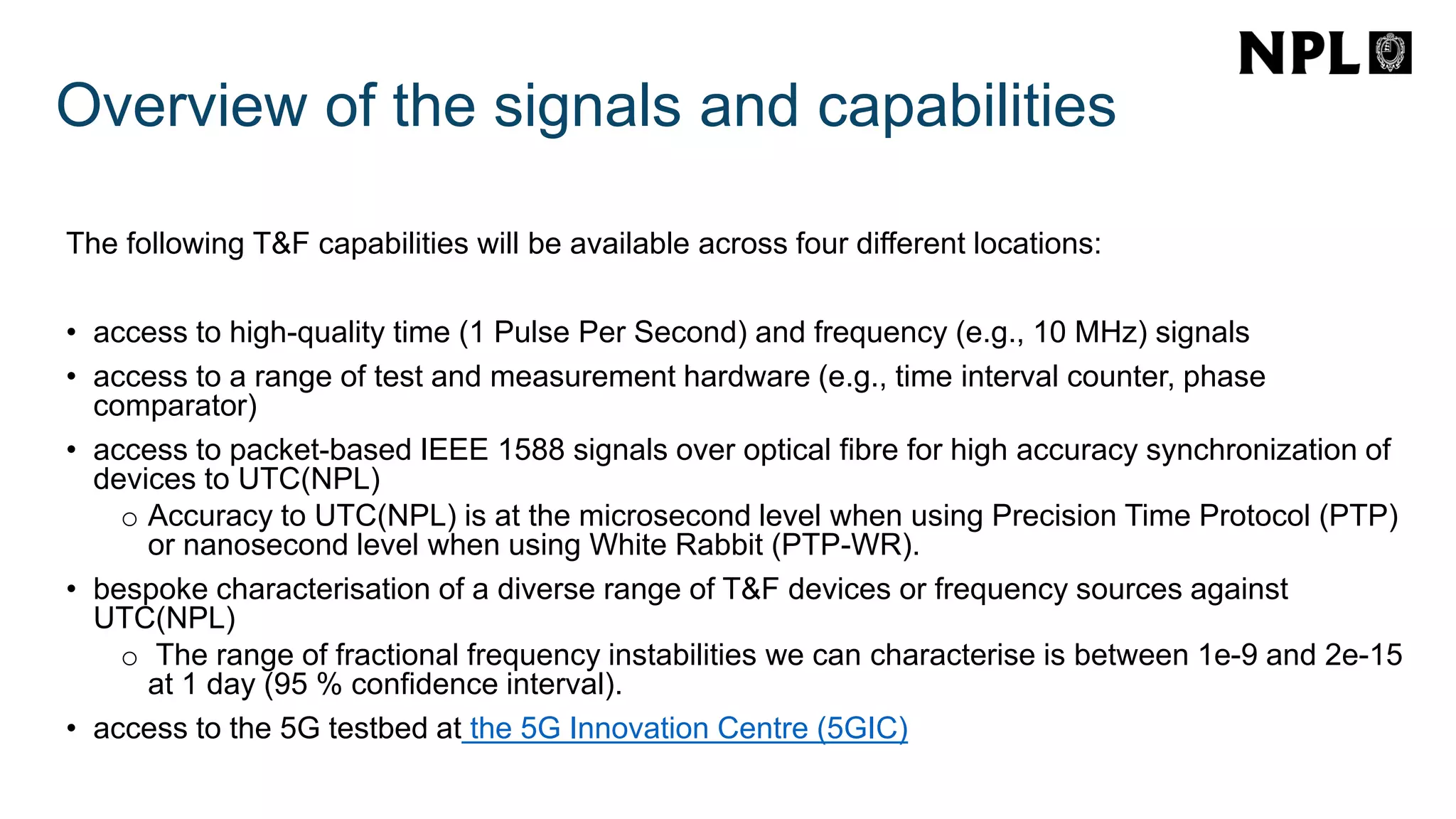 Overview of the signals and capabilities
The following T&F capabilities will be available across four different locations:
• access to high-quality time (1 Pulse Per Second) and frequency (e.g., 10 MHz) signals
• access to a range of test and measurement hardware (e.g., time interval counter, phase
comparator)
• access to packet-based IEEE 1588 signals over optical fibre for high accuracy synchronization of
devices to UTC(NPL)
o Accuracy to UTC(NPL) is at the microsecond level when using Precision Time Protocol (PTP)
or nanosecond level when using White Rabbit (PTP-WR).
• bespoke characterisation of a diverse range of T&F devices or frequency sources against
UTC(NPL)
o The range of fractional frequency instabilities we can characterise is between 1e-9 and 2e-15
at 1 day (95 % confidence interval).
• access to the 5G testbed at the 5G Innovation Centre (5GIC)
 