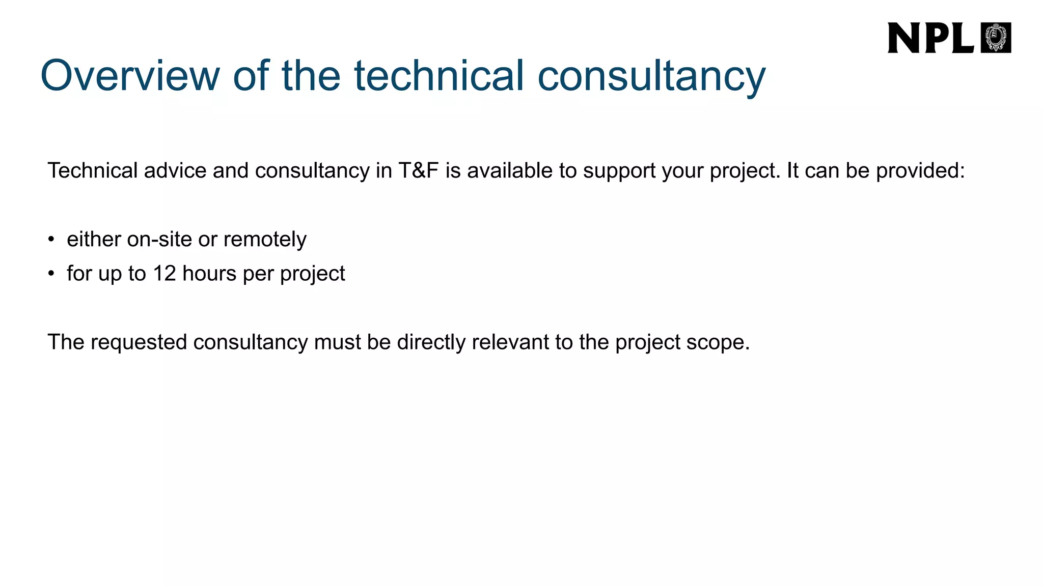 Overview of the technical consultancy
Technical advice and consultancy in T&F is available to support your project. It can be provided:
• either on-site or remotely
• for up to 12 hours per project
The requested consultancy must be directly relevant to the project scope.
 