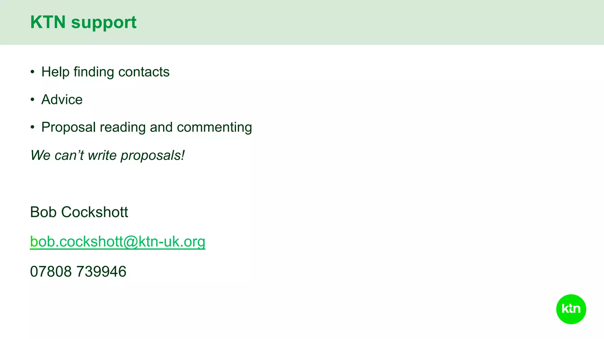 • Help finding contacts
• Advice
• Proposal reading and commenting
We can’t write proposals!
Bob Cockshott
bob.cockshott@ktn-uk.org
07808 739946
KTN support
 