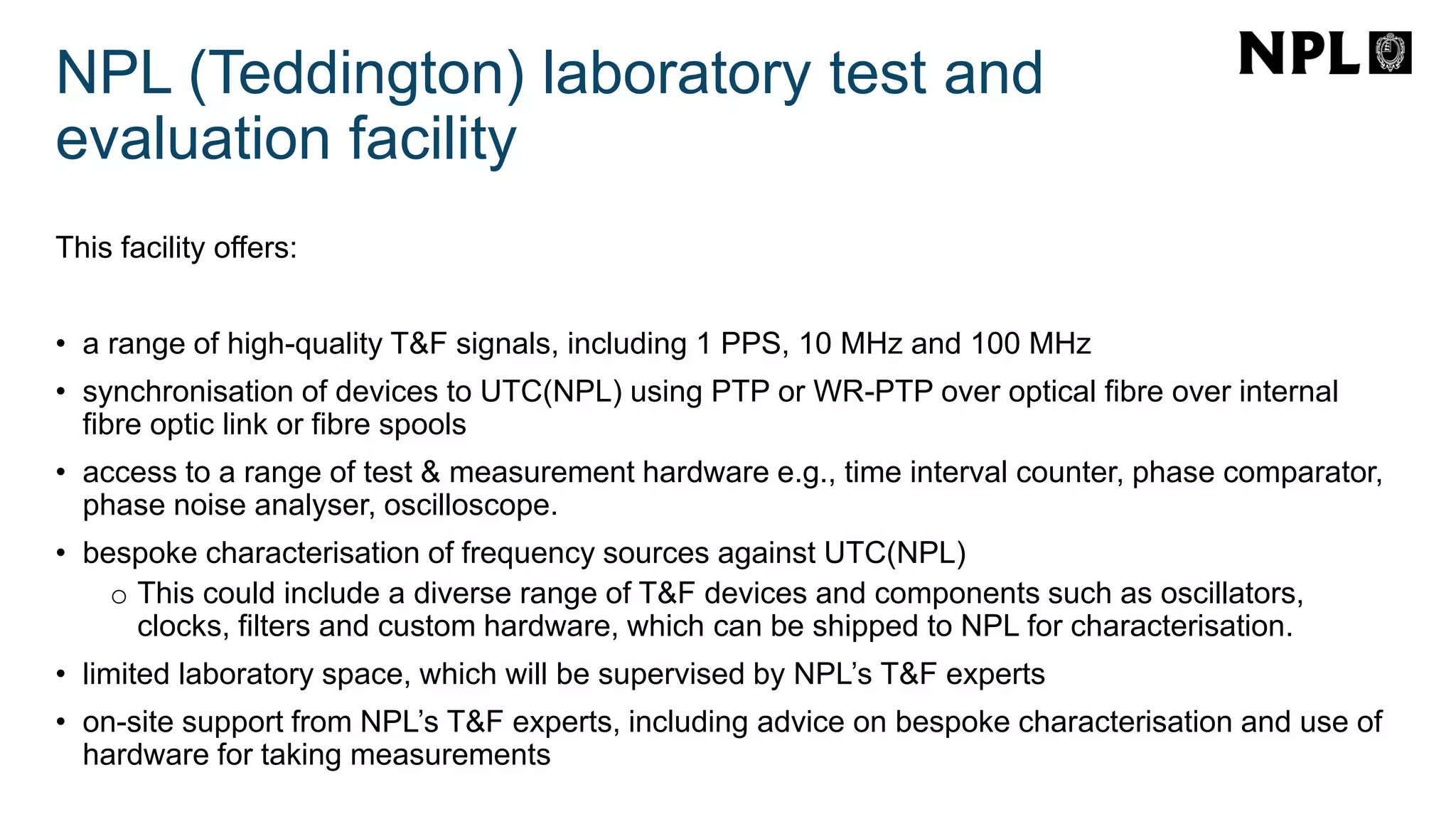 NPL (Teddington) laboratory test and
evaluation facility
This facility offers:
• a range of high-quality T&F signals, including 1 PPS, 10 MHz and 100 MHz
• synchronisation of devices to UTC(NPL) using PTP or WR-PTP over optical fibre over internal
fibre optic link or fibre spools
• access to a range of test & measurement hardware e.g., time interval counter, phase comparator,
phase noise analyser, oscilloscope.
• bespoke characterisation of frequency sources against UTC(NPL)
o This could include a diverse range of T&F devices and components such as oscillators,
clocks, filters and custom hardware, which can be shipped to NPL for characterisation.
• limited laboratory space, which will be supervised by NPL’s T&F experts
• on-site support from NPL’s T&F experts, including advice on bespoke characterisation and use of
hardware for taking measurements
 