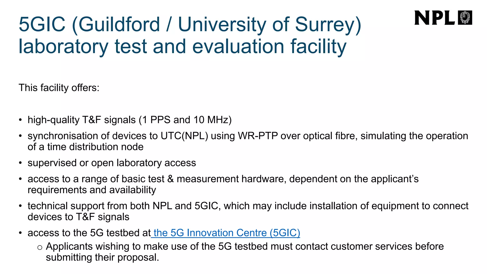 5GIC (Guildford / University of Surrey)
laboratory test and evaluation facility
This facility offers:
• high-quality T&F signals (1 PPS and 10 MHz)
• synchronisation of devices to UTC(NPL) using WR-PTP over optical fibre, simulating the operation
of a time distribution node
• supervised or open laboratory access
• access to a range of basic test & measurement hardware, dependent on the applicant’s
requirements and availability
• technical support from both NPL and 5GIC, which may include installation of equipment to connect
devices to T&F signals
• access to the 5G testbed at the 5G Innovation Centre (5GIC)
o Applicants wishing to make use of the 5G testbed must contact customer services before
submitting their proposal.
 