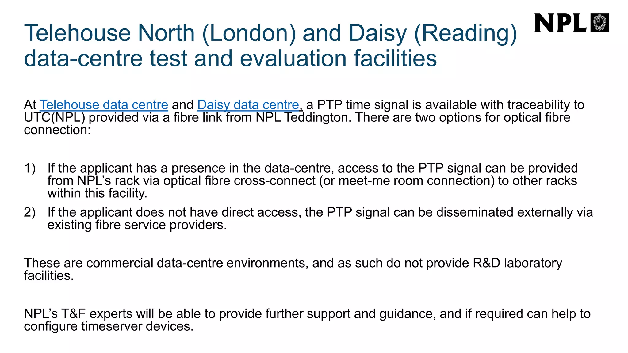 Telehouse North (London) and Daisy (Reading)
data-centre test and evaluation facilities
At Telehouse data centre and Daisy data centre, a PTP time signal is available with traceability to
UTC(NPL) provided via a fibre link from NPL Teddington. There are two options for optical fibre
connection:
1) If the applicant has a presence in the data-centre, access to the PTP signal can be provided
from NPL’s rack via optical fibre cross-connect (or meet-me room connection) to other racks
within this facility.
2) If the applicant does not have direct access, the PTP signal can be disseminated externally via
existing fibre service providers.
These are commercial data-centre environments, and as such do not provide R&D laboratory
facilities.
NPL’s T&F experts will be able to provide further support and guidance, and if required can help to
configure timeserver devices.
 