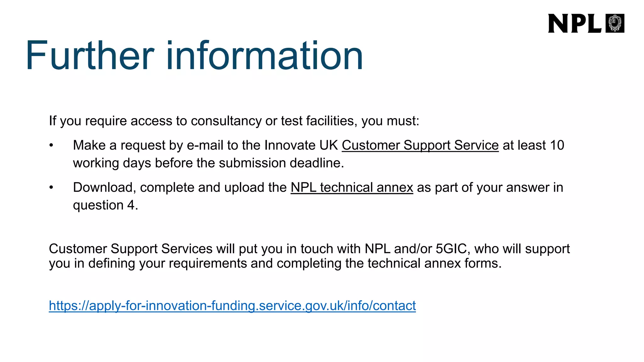 If you require access to consultancy or test facilities, you must:
• Make a request by e-mail to the Innovate UK Customer Support Service at least 10
working days before the submission deadline.
• Download, complete and upload the NPL technical annex as part of your answer in
question 4.
Customer Support Services will put you in touch with NPL and/or 5GIC, who will support
you in defining your requirements and completing the technical annex forms.
https://apply-for-innovation-funding.service.gov.uk/info/contact
Further information
 