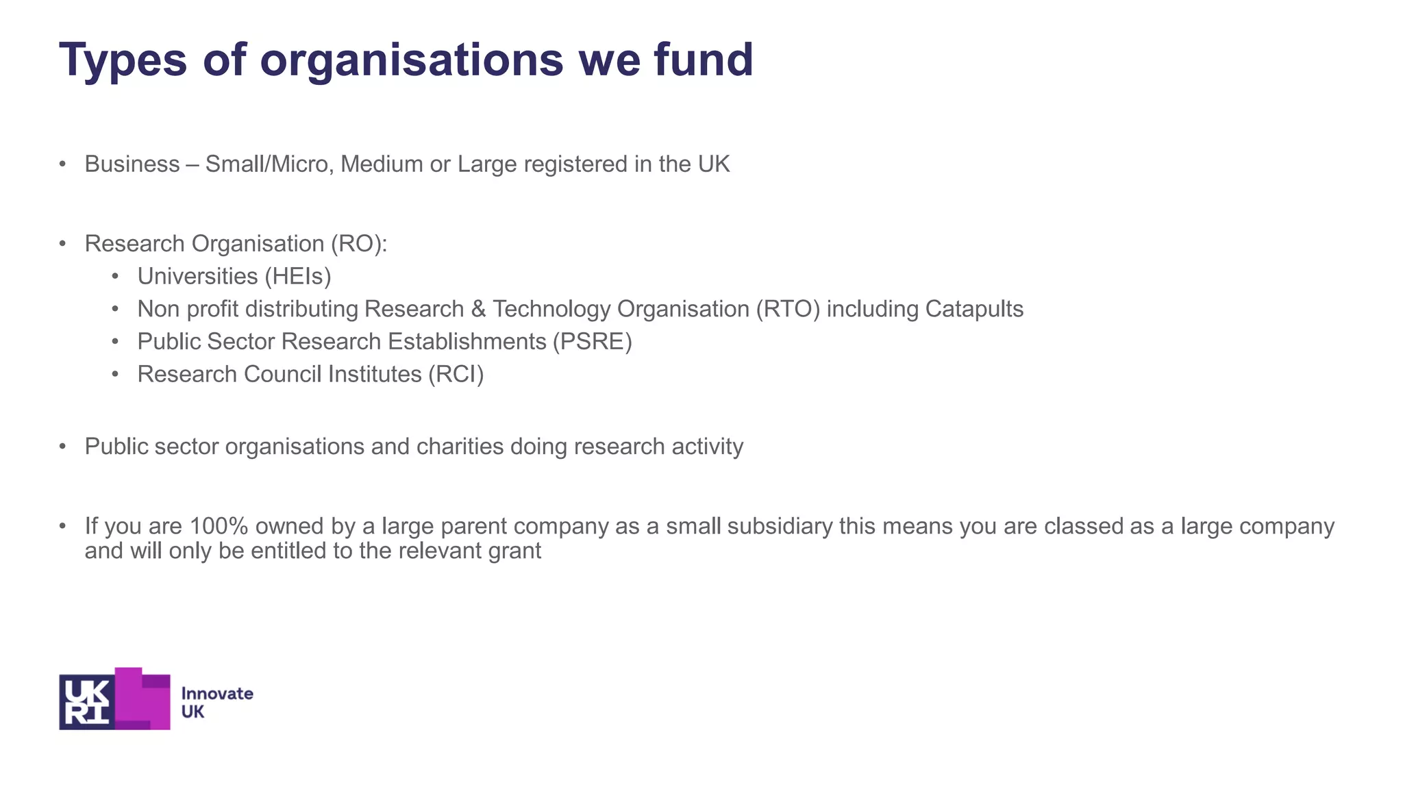 • Business – Small/Micro, Medium or Large registered in the UK
• Research Organisation (RO):
• Universities (HEIs)
• Non profit distributing Research & Technology Organisation (RTO) including Catapults
• Public Sector Research Establishments (PSRE)
• Research Council Institutes (RCI)
• Public sector organisations and charities doing research activity
• If you are 100% owned by a large parent company as a small subsidiary this means you are classed as a large company
and will only be entitled to the relevant grant
Types of organisations we fund
 