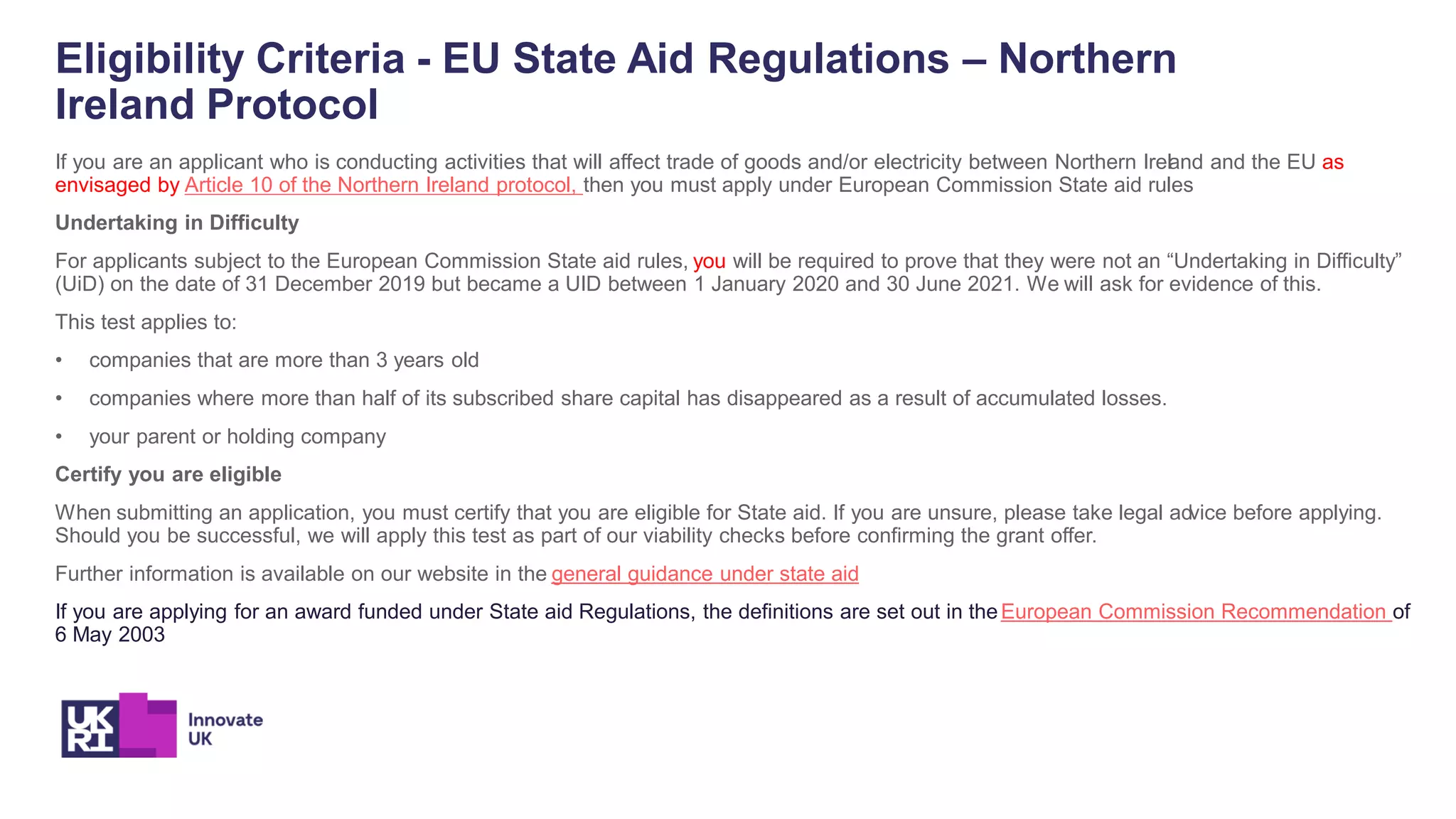 Eligibility Criteria - EU State Aid Regulations – Northern
Ireland Protocol
If you are an applicant who is conducting activities that will affect trade of goods and/or electricity between Northern Ireland and the EU as
envisaged by Article 10 of the Northern Ireland protocol, then you must apply under European Commission State aid rules
Undertaking in Difficulty
For applicants subject to the European Commission State aid rules, you will be required to prove that they were not an “Undertaking in Difficulty”
(UiD) on the date of 31 December 2019 but became a UID between 1 January 2020 and 30 June 2021. We will ask for evidence of this.
This test applies to:
• companies that are more than 3 years old
• companies where more than half of its subscribed share capital has disappeared as a result of accumulated losses.
• your parent or holding company
Certify you are eligible
When submitting an application, you must certify that you are eligible for State aid. If you are unsure, please take legal advice before applying.
Should you be successful, we will apply this test as part of our viability checks before confirming the grant offer.
Further information is available on our website in the general guidance under state aid
If you are applying for an award funded under State aid Regulations, the definitions are set out in theEuropean Commission Recommendation of
6 May 2003
 