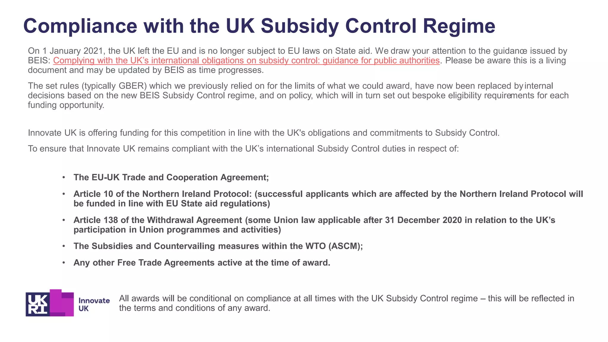 Compliance with the UK Subsidy Control Regime
On 1 January 2021, the UK left the EU and is no longer subject to EU laws on State aid. We draw your attention to the guidance issued by
BEIS: Complying with the UK’s international obligations on subsidy control: guidance for public authorities. Please be aware this is a living
document and may be updated by BEIS as time progresses.
The set rules (typically GBER) which we previously relied on for the limits of what we could award, have now been replaced byinternal
decisions based on the new BEIS Subsidy Control regime, and on policy, which will in turn set out bespoke eligibility requirements for each
funding opportunity.
Innovate UK is offering funding for this competition in line with the UK's obligations and commitments to Subsidy Control.
To ensure that Innovate UK remains compliant with the UK’s international Subsidy Control duties in respect of:
• The EU-UK Trade and Cooperation Agreement;
• Article 10 of the Northern Ireland Protocol: (successful applicants which are affected by the Northern Ireland Protocol will
be funded in line with EU State aid regulations)
• Article 138 of the Withdrawal Agreement (some Union law applicable after 31 December 2020 in relation to the UK’s
participation in Union programmes and activities)
• The Subsidies and Countervailing measures within the WTO (ASCM);
• Any other Free Trade Agreements active at the time of award.
All awards will be conditional on compliance at all times with the UK Subsidy Control regime – this will be reflected in
the terms and conditions of any award.
 