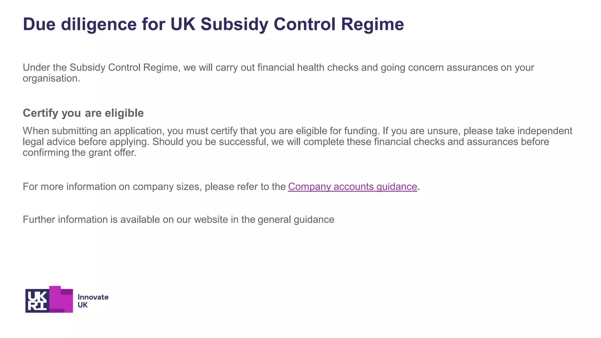 Due diligence for UK Subsidy Control Regime
Under the Subsidy Control Regime, we will carry out financial health checks and going concern assurances on your
organisation.
Certify you are eligible
When submitting an application, you must certify that you are eligible for funding. If you are unsure, please take independent
legal advice before applying. Should you be successful, we will complete these financial checks and assurances before
confirming the grant offer.
For more information on company sizes, please refer to the Company accounts guidance.
Further information is available on our website in the general guidance
 