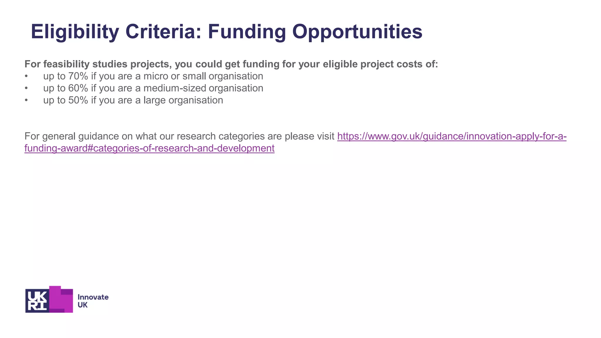 Eligibility Criteria: Funding Opportunities
For feasibility studies projects, you could get funding for your eligible project costs of:
• up to 70% if you are a micro or small organisation
• up to 60% if you are a medium-sized organisation
• up to 50% if you are a large organisation
For general guidance on what our research categories are please visit https://www.gov.uk/guidance/innovation-apply-for-a-
funding-award#categories-of-research-and-development
 