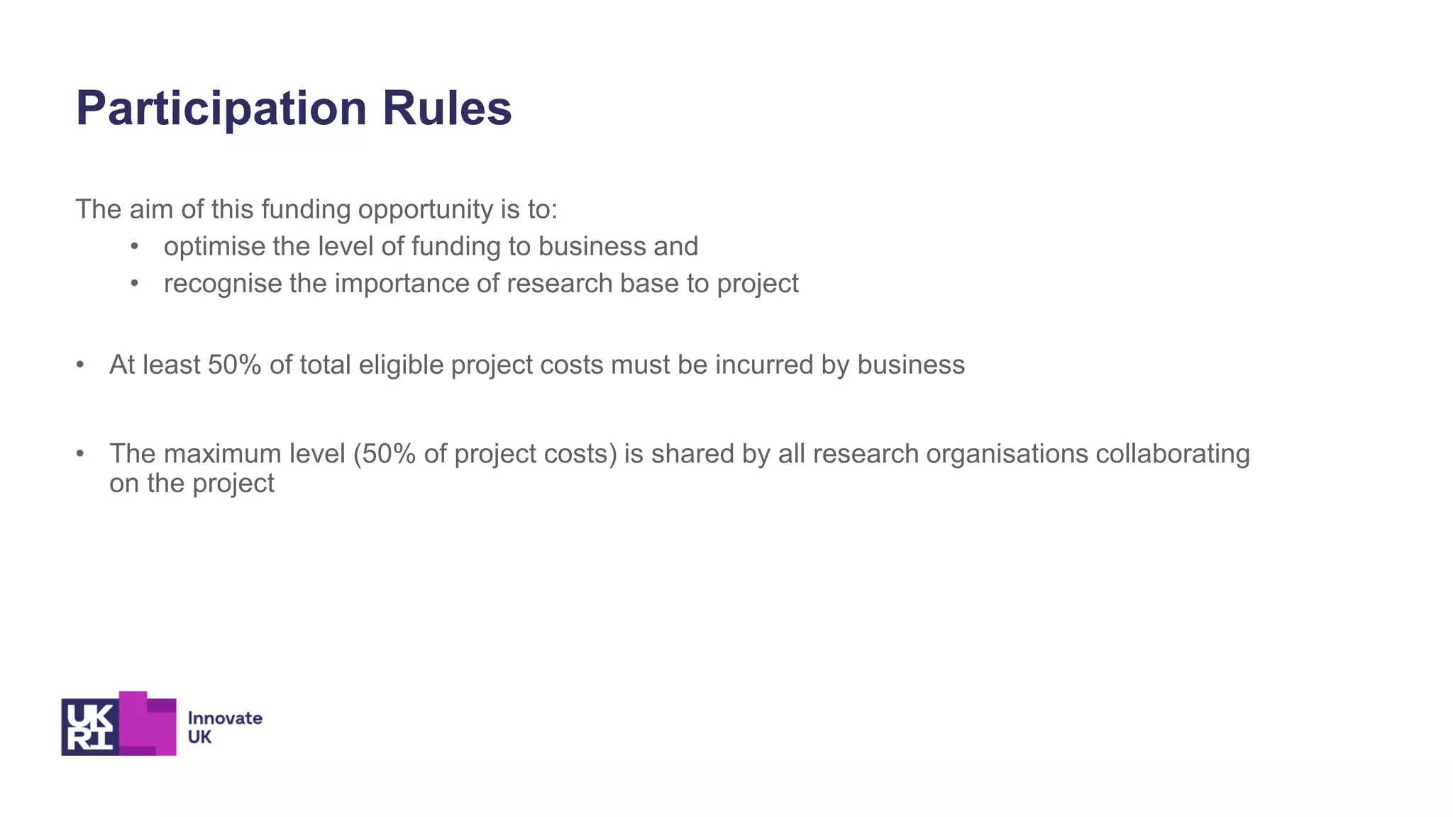 The aim of this funding opportunity is to:
• optimise the level of funding to business and
• recognise the importance of research base to project
• At least 50% of total eligible project costs must be incurred by business
• The maximum level (50% of project costs) is shared by all research organisations collaborating
on the project
Participation Rules
 
