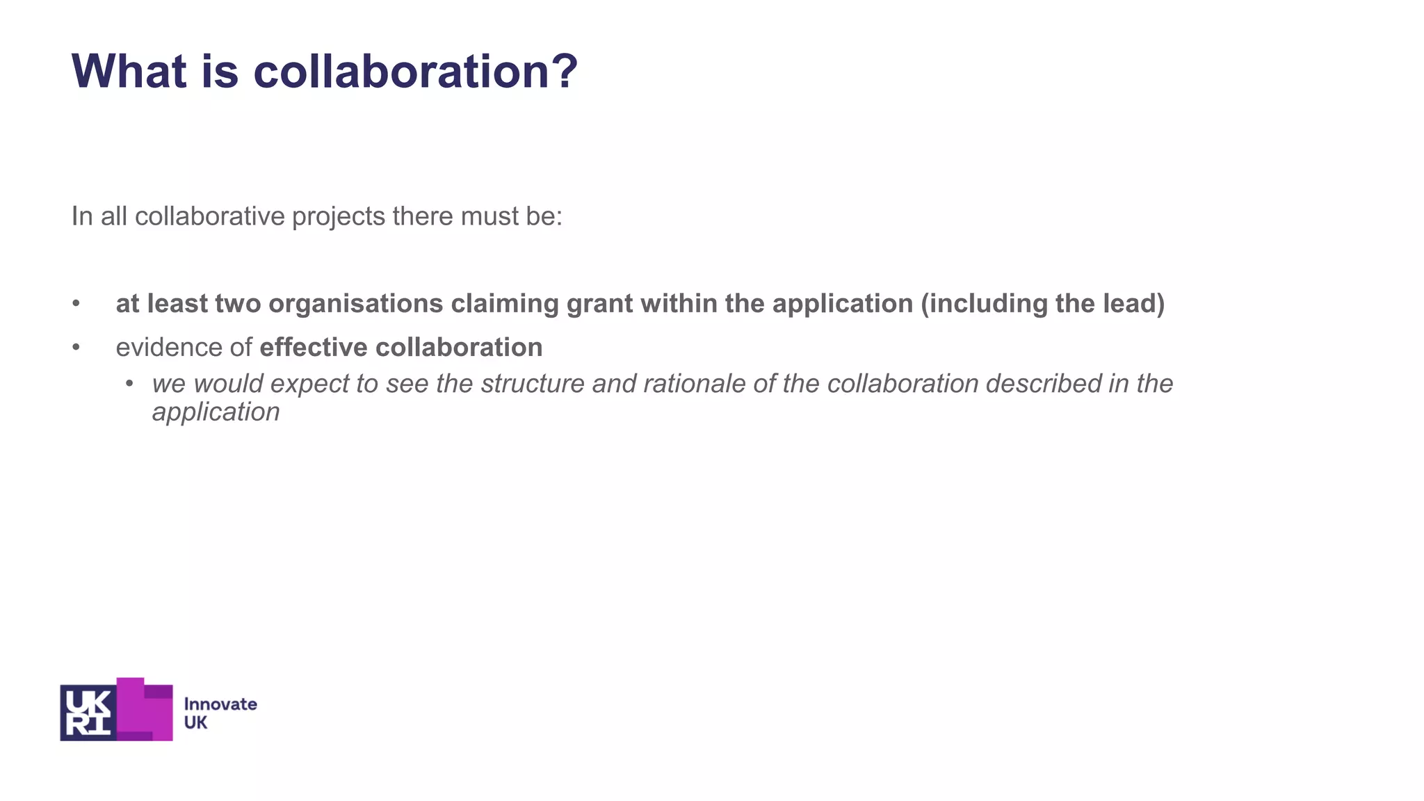 In all collaborative projects there must be:
• at least two organisations claiming grant within the application (including the lead)
• evidence of effective collaboration
• we would expect to see the structure and rationale of the collaboration described in the
application
What is collaboration?
 