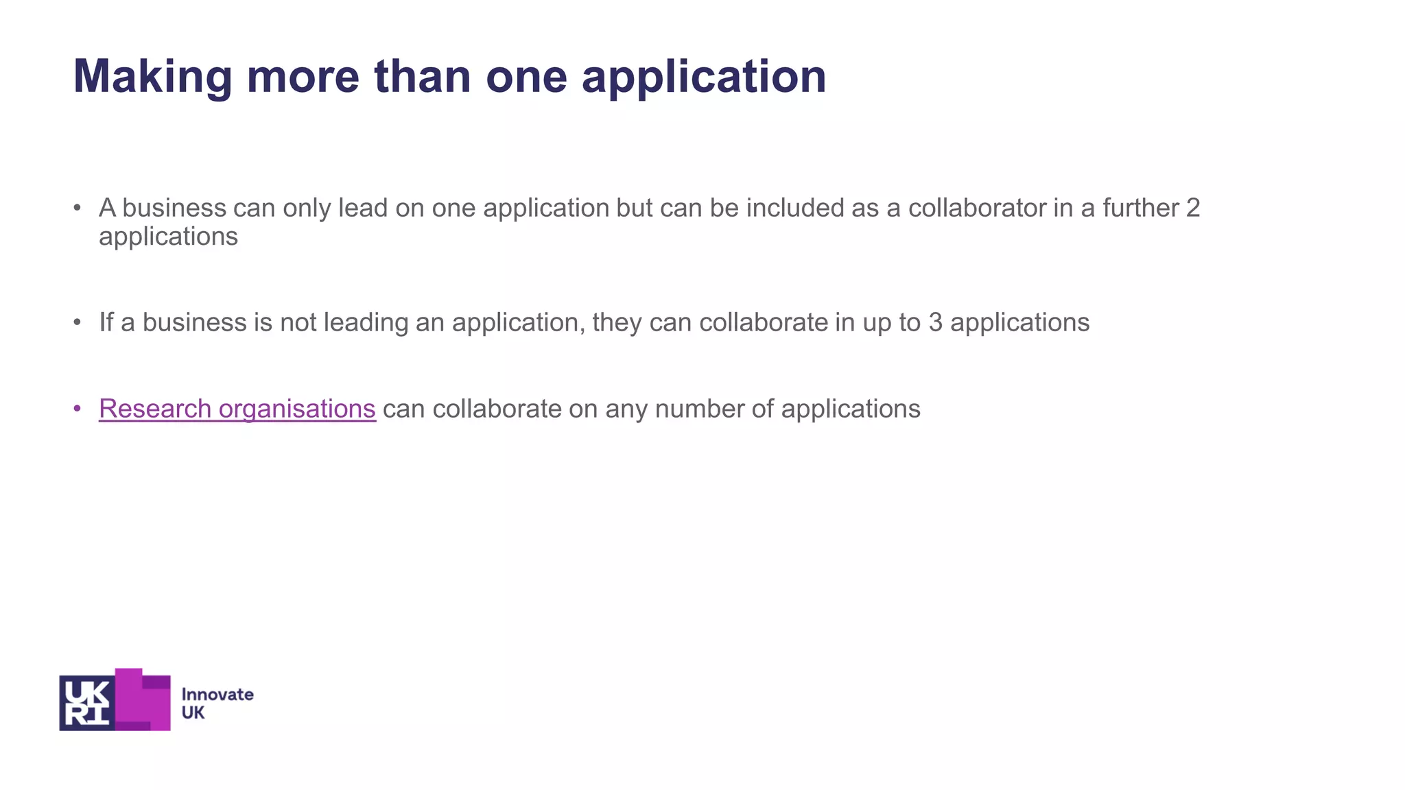 Making more than one application
• A business can only lead on one application but can be included as a collaborator in a further 2
applications
• If a business is not leading an application, they can collaborate in up to 3 applications
• Research organisations can collaborate on any number of applications
 
