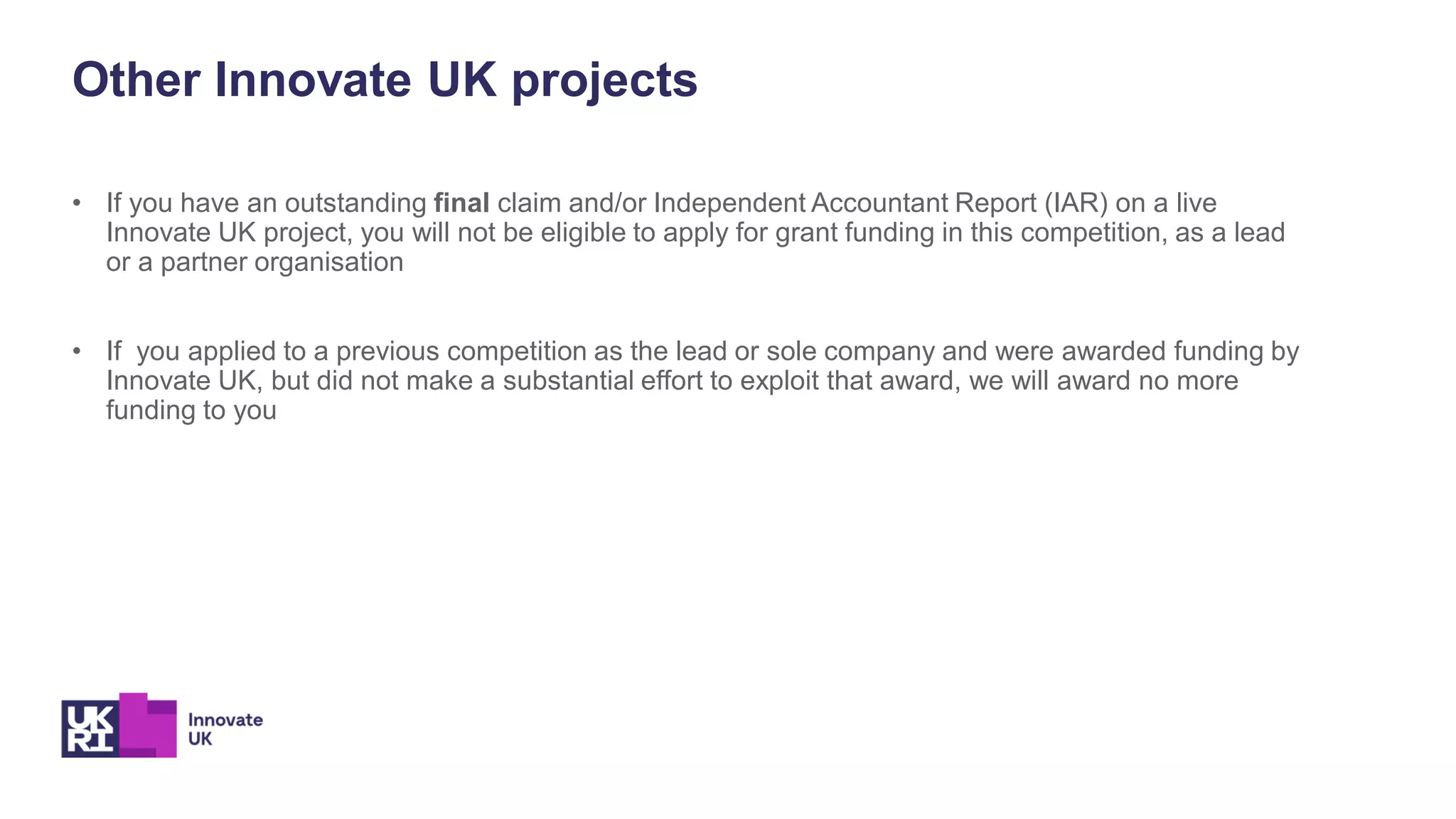 Other Innovate UK projects
• If you have an outstanding final claim and/or Independent Accountant Report (IAR) on a live
Innovate UK project, you will not be eligible to apply for grant funding in this competition, as a lead
or a partner organisation
• If you applied to a previous competition as the lead or sole company and were awarded funding by
Innovate UK, but did not make a substantial effort to exploit that award, we will award no more
funding to you
 