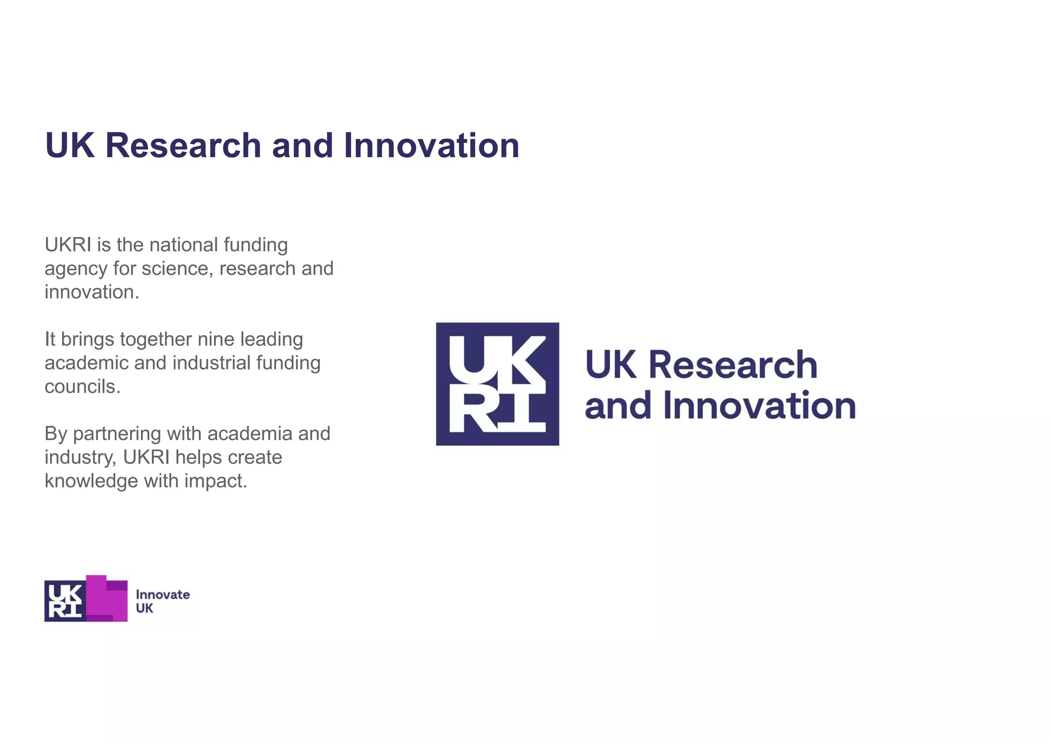 UKRI is the national funding
agency for science, research and
innovation.
It brings together nine leading
academic and industrial funding
councils.
By partnering with academia and
industry, UKRI helps create
knowledge with impact.
UK Research and Innovation
 