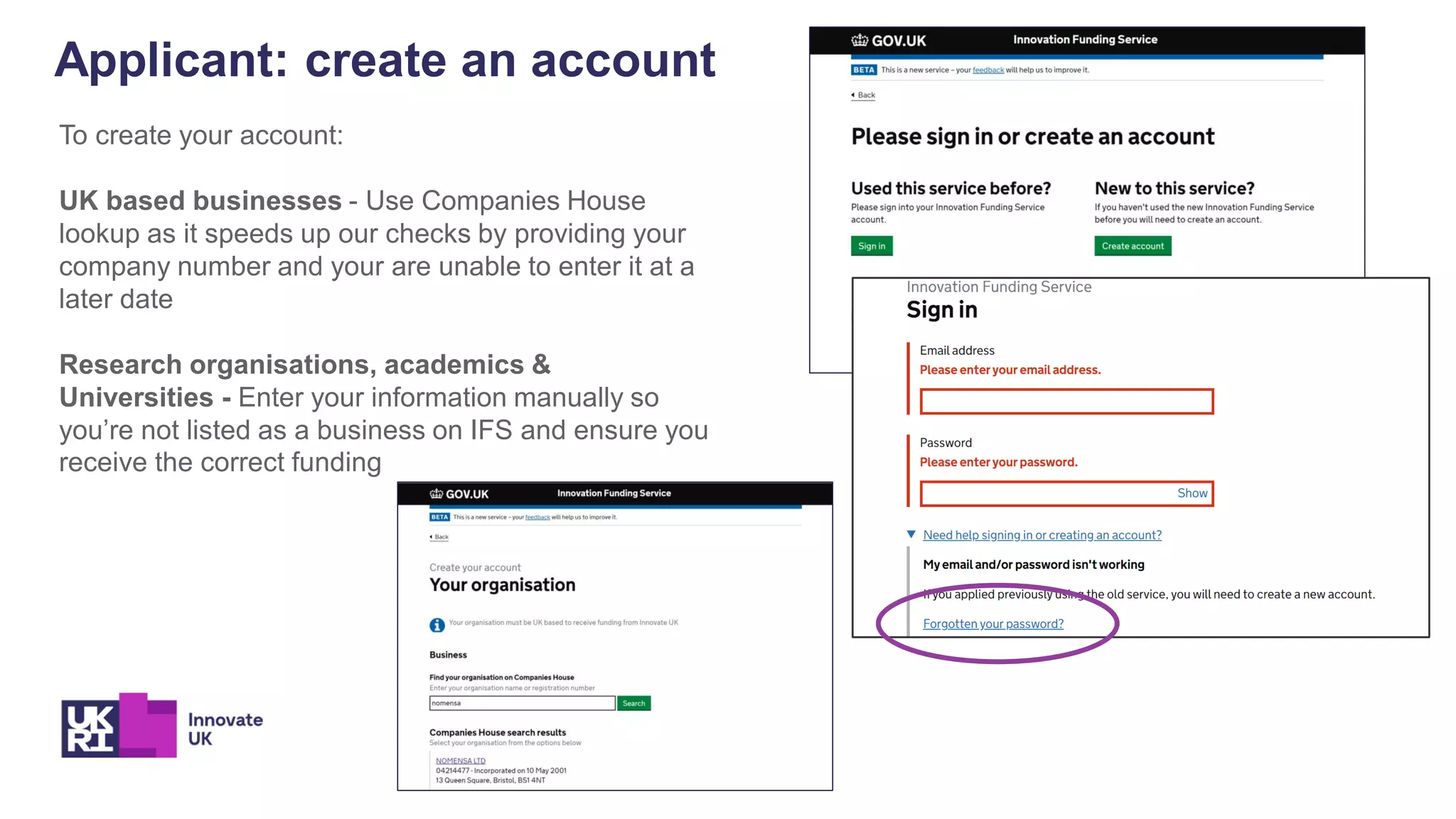Applicant: create an account
To create your account:
UK based businesses - Use Companies House
lookup as it speeds up our checks by providing your
company number and your are unable to enter it at a
later date
Research organisations, academics &
Universities - Enter your information manually so
you’re not listed as a business on IFS and ensure you
receive the correct funding
 