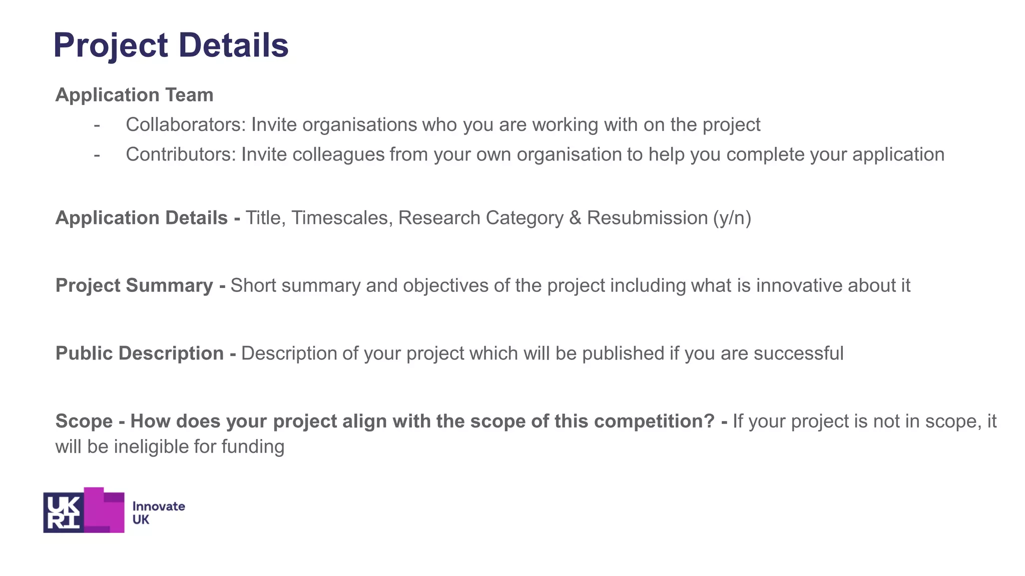 Project Details
Application Team
- Collaborators: Invite organisations who you are working with on the project
- Contributors: Invite colleagues from your own organisation to help you complete your application
Application Details - Title, Timescales, Research Category & Resubmission (y/n)
Project Summary - Short summary and objectives of the project including what is innovative about it
Public Description - Description of your project which will be published if you are successful
Scope - How does your project align with the scope of this competition? - If your project is not in scope, it
will be ineligible for funding
 