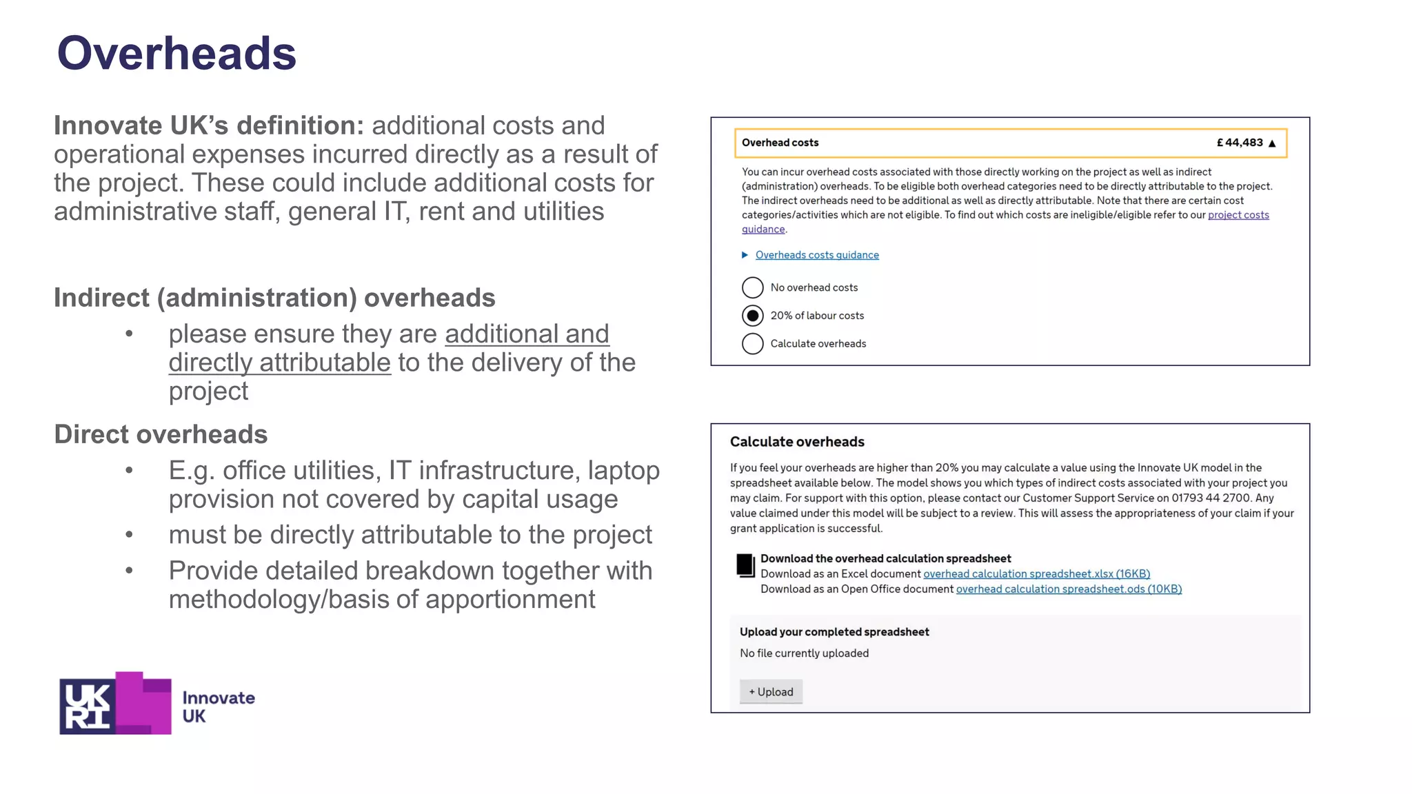 Overheads
Innovate UK’s definition: additional costs and
operational expenses incurred directly as a result of
the project. These could include additional costs for
administrative staff, general IT, rent and utilities
Indirect (administration) overheads
• please ensure they are additional and
directly attributable to the delivery of the
project
Direct overheads
• E.g. office utilities, IT infrastructure, laptop
provision not covered by capital usage
• must be directly attributable to the project
• Provide detailed breakdown together with
methodology/basis of apportionment
 