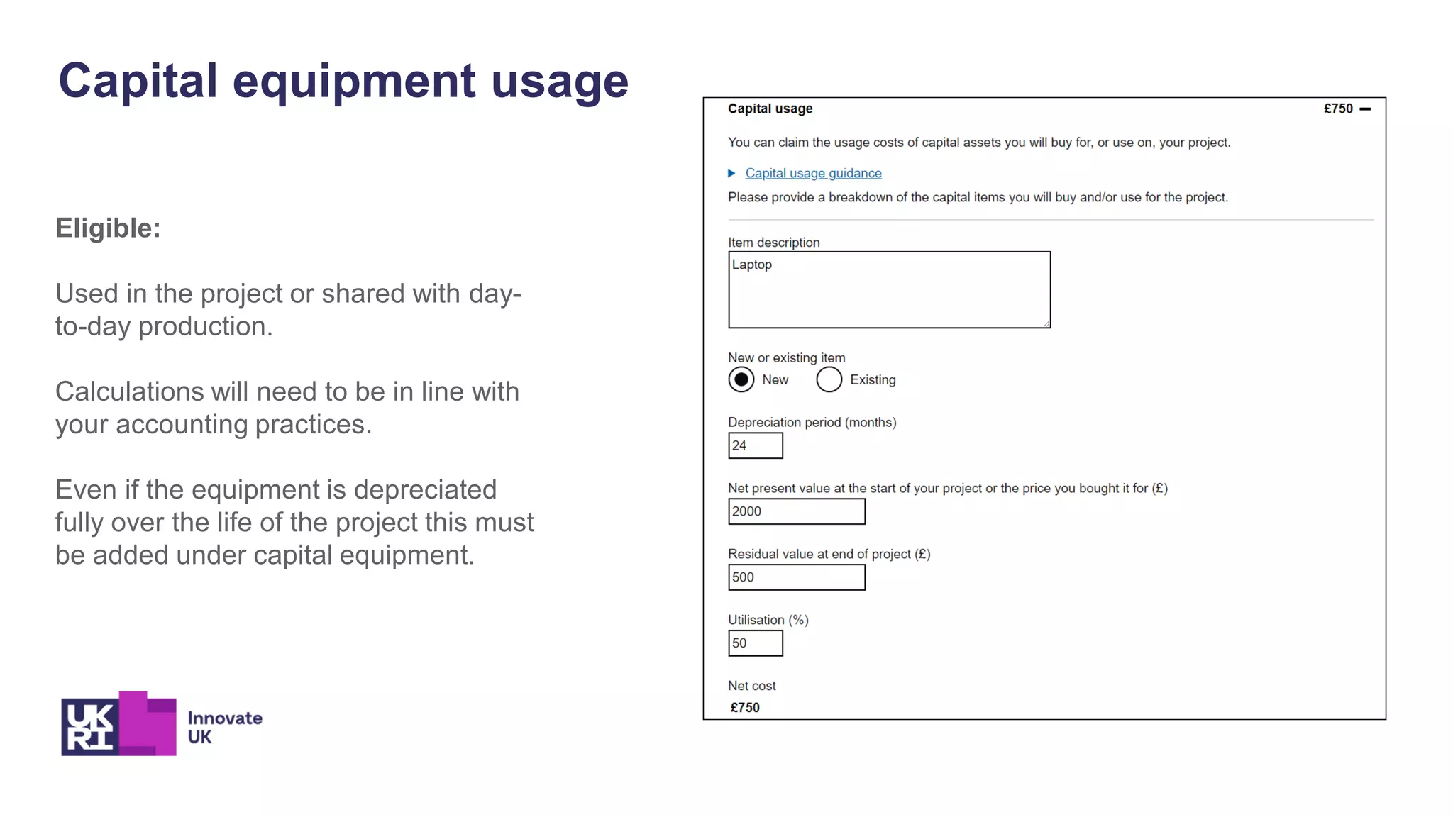 Capital equipment usage
Eligible:
Used in the project or shared with day-
to-day production.
Calculations will need to be in line with
your accounting practices.
Even if the equipment is depreciated
fully over the life of the project this must
be added under capital equipment.
 