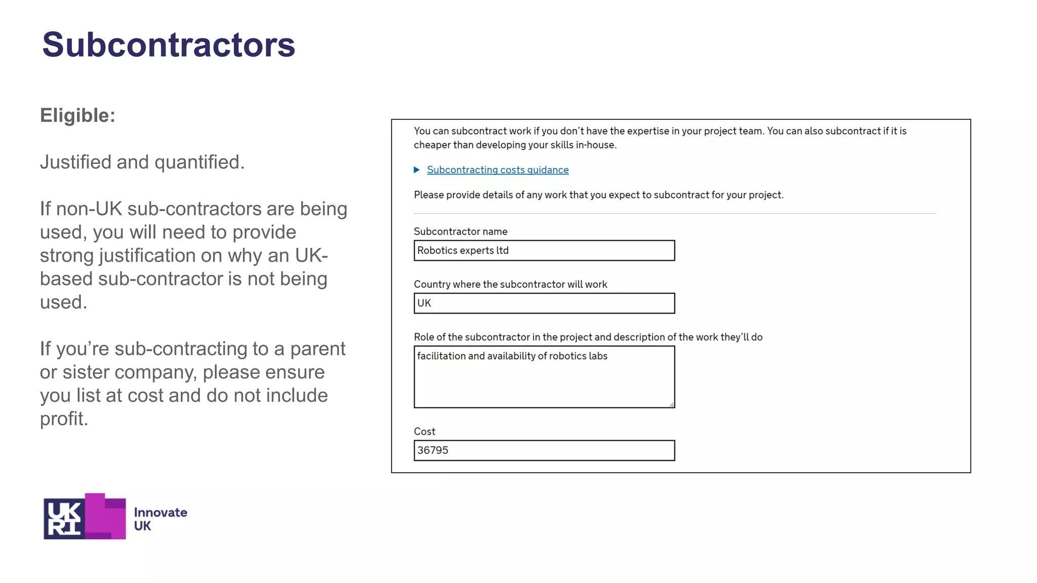 Subcontractors
Eligible:
Justified and quantified.
If non-UK sub-contractors are being
used, you will need to provide
strong justification on why an UK-
based sub-contractor is not being
used.
If you’re sub-contracting to a parent
or sister company, please ensure
you list at cost and do not include
profit.
 