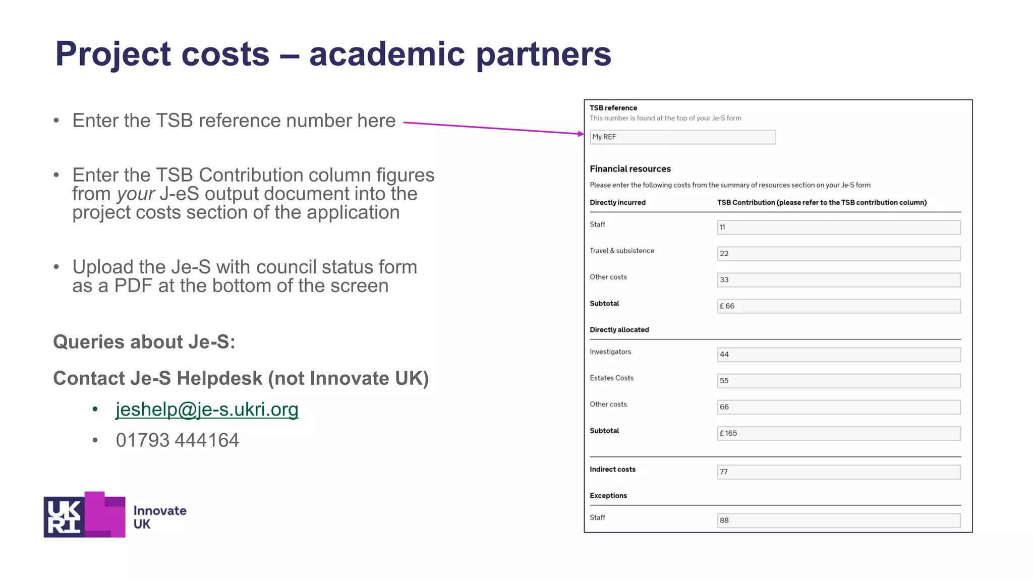 • Enter the TSB reference number here
• Enter the TSB Contribution column figures
from your J-eS output document into the
project costs section of the application
• Upload the Je-S with council status form
as a PDF at the bottom of the screen
Queries about Je-S:
Contact Je-S Helpdesk (not Innovate UK)
• jeshelp@je-s.ukri.org
• 01793 444164
Project costs – academic partners
 