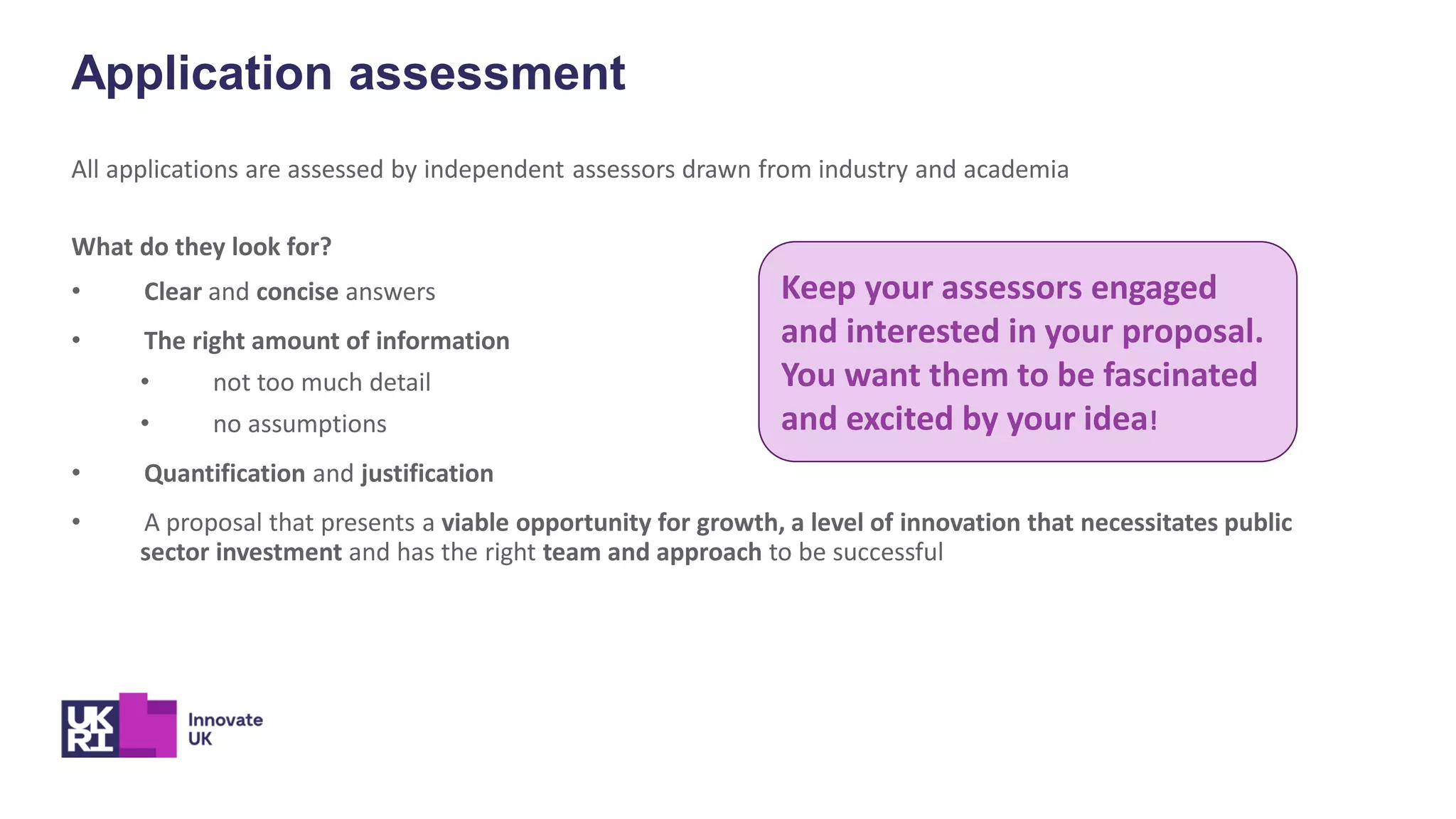 Application assessment
All applications are assessed by independent assessors drawn from industry and academia
What do they look for?
• Clear and concise answers
• The right amount of information
• not too much detail
• no assumptions
• Quantification and justification
• A proposal that presents a viable opportunity for growth, a level of innovation that necessitates public
sector investment and has the right team and approach to be successful
Keep your assessors engaged
and interested in your proposal.
You want them to be fascinated
and excited by your idea!
 
