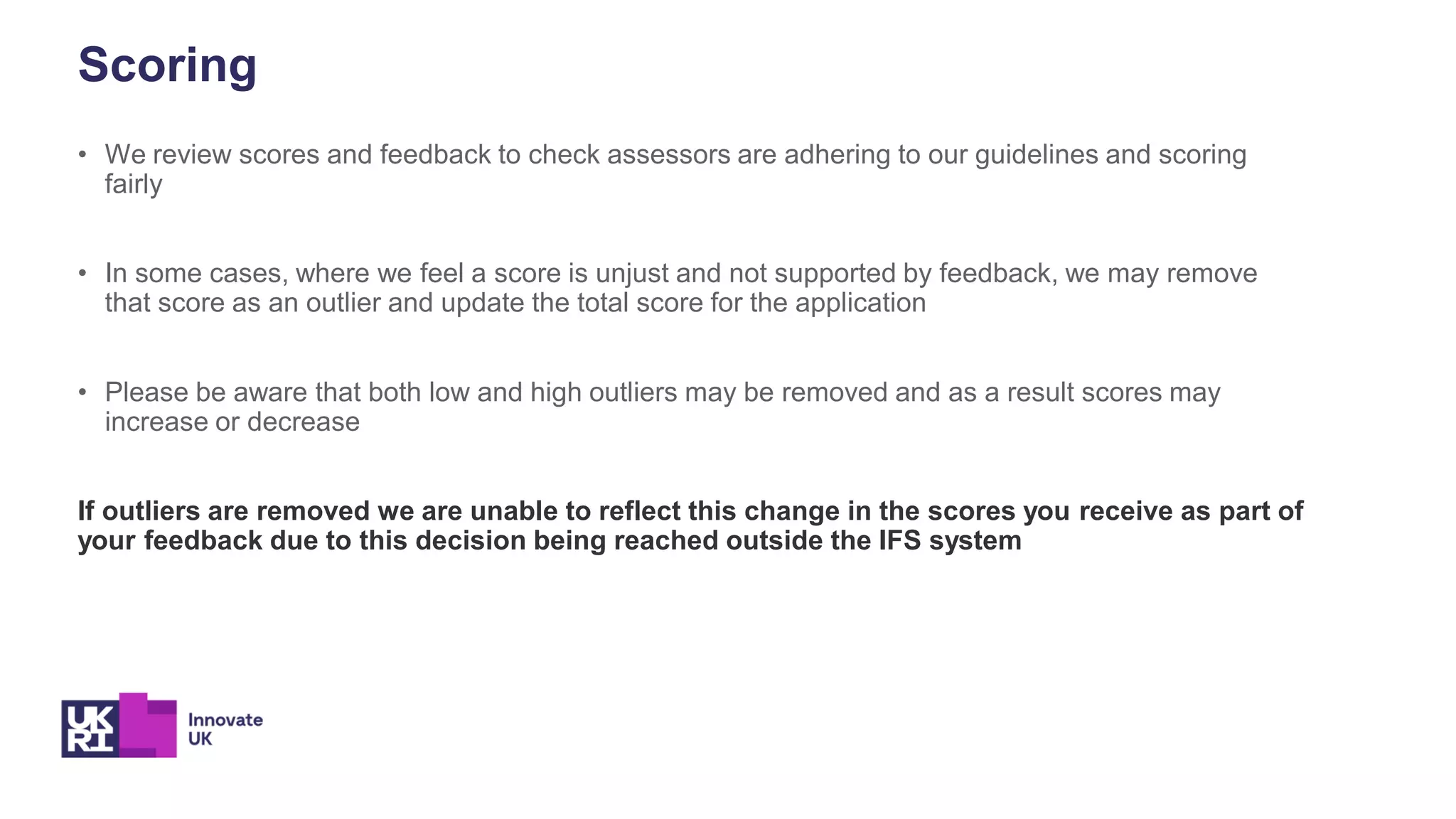 Scoring
• We review scores and feedback to check assessors are adhering to our guidelines and scoring
fairly
• In some cases, where we feel a score is unjust and not supported by feedback, we may remove
that score as an outlier and update the total score for the application
• Please be aware that both low and high outliers may be removed and as a result scores may
increase or decrease
If outliers are removed we are unable to reflect this change in the scores you receive as part of
your feedback due to this decision being reached outside the IFS system
 
